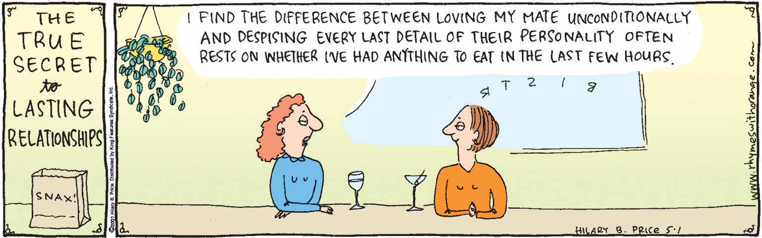 Product OCR: I FIND THE DIFFERENCE BETWEEN LOVING MY MATE UNCONDITIONALLY AND DESPISING EVERY LAST DETAIL OF THEIR PERSONALITY OFTEN RESTS ON WHETHER ('VE HAD ANTHING TO EAT IN THE LAST FEW HOURS. THE TRU E SECRET to T 2 LASTING RELATIONSHIPS SNAX! HILARY B. PRIce SI rhymeswithorange. I FIND THE DIFFERENCE BETWEEN LOVING MY MATE UNCONDITIONALLY AND DESPISING EVERY LAST DETAIL OF THEIR PERSONALITY OFTEN RESTS ON WHETHER ('VE HAD ANTHING TO EAT IN THE LAST FEW HOURS. THE TRU E SECRET to T 2 LASTING RELATIONSHIPS SNAX! HILARY B. PRIce SI rhymeswithorange.