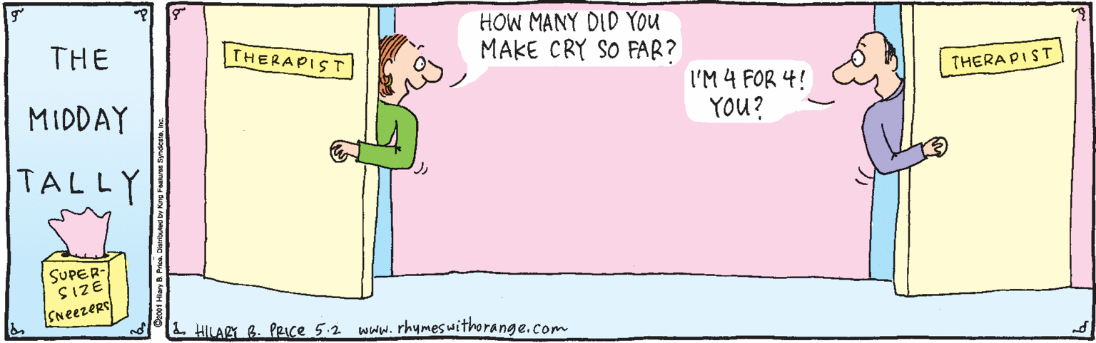 Pleased OCR: HOW MANY DID YOu MAKE CRY SO FAR? THE THERAPIST THERAPIST. MIDDAY I'M 4 FOR 4! YOU? TALLY SUPER- SIZE SNeezers L. HILARY B. PRce 5.2 www.rhymeswithorange.com co01 Hlary B. Prea Dieoed by Kng Fahure yndest. HOW MANY DID YOu MAKE CRY SO FAR? THE THERAPIST THERAPIST. MIDDAY I'M 4 FOR 4! YOU? TALLY SUPER- SIZE SNeezers L. HILARY B. PRce 5.2 www.rhymeswithorange.com co01 Hlary B. Prea Dieoed by Kng Fahure yndest.