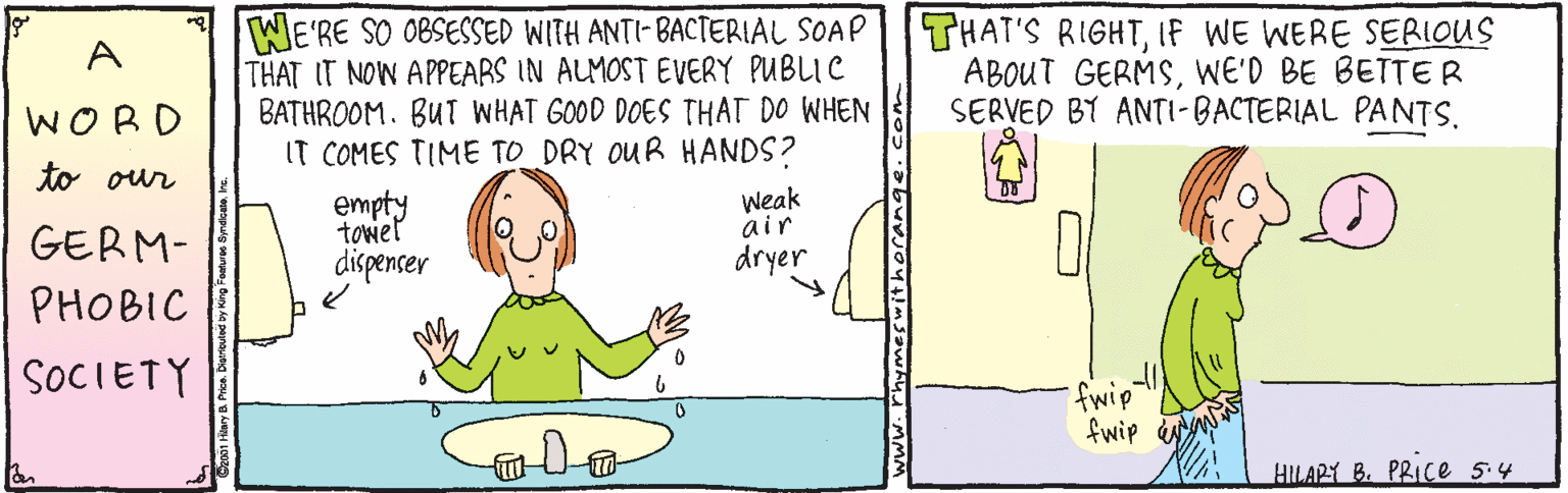 Fiction OCR: WE'RE SO 0BSESSED WITH ANTI- BACTERIAL SOAP THAT IT NOW APPEARS IN ALMOST EVERY PUBLIC BATHROOM. BUT WHAT GOOD DOES THAT DO WHEN IT COMES TIME TO DRY OUR HANDS? THAT'S RIGHTIf WE WERE SERIOUS ABOUT GERMSWE'D BE BETTER SERVED BY ANTI-BACTERIAL PANTS. A WORD to our empty tower Weak air dryer GERM- dispencer PHOBIC SOCIETY fwip fwip N Colo HILARY B. PRICe 5.4 WE'RE SO 0BSESSED WITH ANTI- BACTERIAL SOAP THAT IT NOW APPEARS IN ALMOST EVERY PUBLIC BATHROOM. BUT WHAT GOOD DOES THAT DO WHEN IT COMES TIME TO DRY OUR HANDS? THAT'S RIGHTIf WE WERE SERIOUS ABOUT GERMSWE'D BE BETTER SERVED BY ANTI-BACTERIAL PANTS. A WORD to our empty tower Weak air dryer GERM- dispencer PHOBIC SOCIETY fwip fwip N Colo HILARY B. PRICe 5.4
