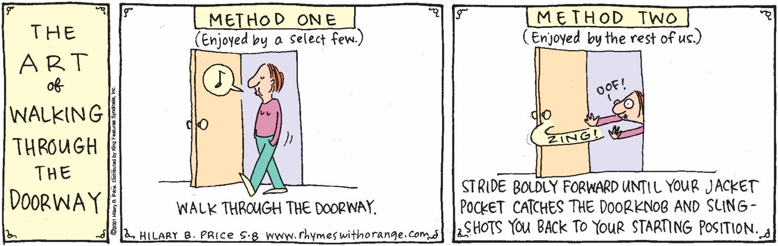 Pleased OCR: METHOD ONE Enjoyed by a select few.) METHOD TWO (Enjoyed by the rest of us.) THE ART of OF! WALKING THROUGH ZINGLW THE DOOR WAY STRIDE BOLDLY FORWARD UNTIL YOUR JACKET POCKET CATCHES THE DOORKNOB AND SLING- SHOTS YOU BACK TO YOUR STARTING POSITION. WALK THROUGH THE DOORWAY. 2 HILARY B. PRICE S-8 www.rhymes withorange.comd METHOD ONE Enjoyed by a select few.) METHOD TWO (Enjoyed by the rest of us.) THE ART of OF! WALKING THROUGH ZINGLW THE DOOR WAY STRIDE BOLDLY FORWARD UNTIL YOUR JACKET POCKET CATCHES THE DOORKNOB AND SLING- SHOTS YOU BACK TO YOUR STARTING POSITION. WALK THROUGH THE DOORWAY. 2 HILARY B. PRICE S-8 www.rhymes withorange.comd