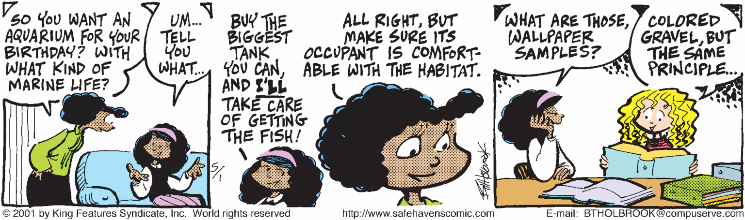 Happy OCR: So You WANT AN AQUARIUM FOR YOUR TELL BIRTHDAY? WITH WHAT KIND OFF MARINE LIFE? BU THE BIGGËST TANK You CANABLE WITH THE HABITAT. AND I'LL TAKE CARE OF GETTING THE FISH! UM. ALL RIGHTBUT MAKE SURE ITS OCCUPANT IS COMFORT- WHAT ARE THOSECOLORED GRAVELBUT THE SÁME PRINCIPLE. WALLPAPER SAMPLES? You WHAT.. © 2001 by King Features SyndicateInc. World rights reserved http://www.safehavenscomic.com E-mail: BTHOLBROOK@compuserve.com So You WANT AN AQUARIUM FOR YOUR TELL BIRTHDAY? WITH WHAT KIND OFF MARINE LIFE? BU THE BIGGËST TANK You CANABLE WITH THE HABITAT. AND I'LL TAKE CARE OF GETTING THE FISH! UM. ALL RIGHTBUT MAKE SURE ITS OCCUPANT IS COMFORT- WHAT ARE THOSECOLORED GRAVELBUT THE SÁME PRINCIPLE. WALLPAPER SAMPLES? You WHAT.. © 2001 by King Features SyndicateInc. World rights reserved http://www.safehavenscomic.com E-mail: BTHOLBROOK@compuserve.com