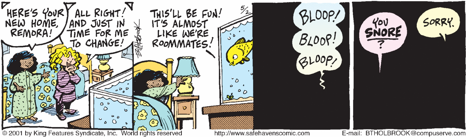 Room OCR: HERE'S YOUR ALL RIGHT! NEW HOME/AND JUST IN TIME FOR ME To CHANGE! THIS'LL BE FUN! IT'S ALMOST LIKE WE'RE ROOMMATES! BLOOP! BLOOP! SORRY. You SNORE REMORA! doo18 © 2001 by King Features SyndicateInc. World rights reserved http://www.safehavenscomic.com E-mail: BTHOLBROOK@compuserve.com HERE'S YOUR ALL RIGHT! NEW HOME/AND JUST IN TIME FOR ME To CHANGE! THIS'LL BE FUN! IT'S ALMOST LIKE WE'RE ROOMMATES! BLOOP! BLOOP! SORRY. You SNORE REMORA! doo18 © 2001 by King Features SyndicateInc. World rights reserved http://www.safehavenscomic.com E-mail: BTHOLBROOK@compuserve.com