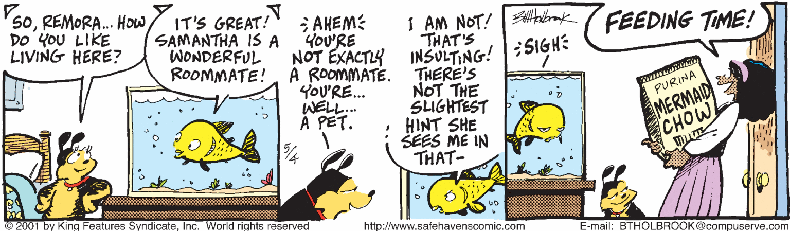 Fiction OCR: SoREMORA. How DO YoU LIKE LIVING HERE? IT'S GREAT! SAMANTHA IS A WONDERFUL ROOMMATE! ; AHEM: YoU'RE NOT EXACTY INSULTING! :51GH: A ROOMMATE. YOU'RE... WELL.. A PET. I AM NOT! |Altalbrak THAT'S FEEDING TIME! THERE'S NOT THE SLIGHTEST HINT SHE SEES ME IN THAT- MERMAID CHOW PURINA © 2001 by King Features SyndicateInc. World rights reserved http://www.safehavenscomic.com E-mail: BTHOLBROOK@compuserve.com SoREMORA. How DO YoU LIKE LIVING HERE? IT'S GREAT! SAMANTHA IS A WONDERFUL ROOMMATE! ; AHEM: YoU'RE NOT EXACTY INSULTING! :51GH: A ROOMMATE. YOU'RE... WELL.. A PET. I AM NOT! |Altalbrak THAT'S FEEDING TIME! THERE'S NOT THE SLIGHTEST HINT SHE SEES ME IN THAT- MERMAID CHOW PURINA © 2001 by King Features SyndicateInc. World rights reserved http://www.safehavenscomic.com E-mail: BTHOLBROOK@compuserve.com