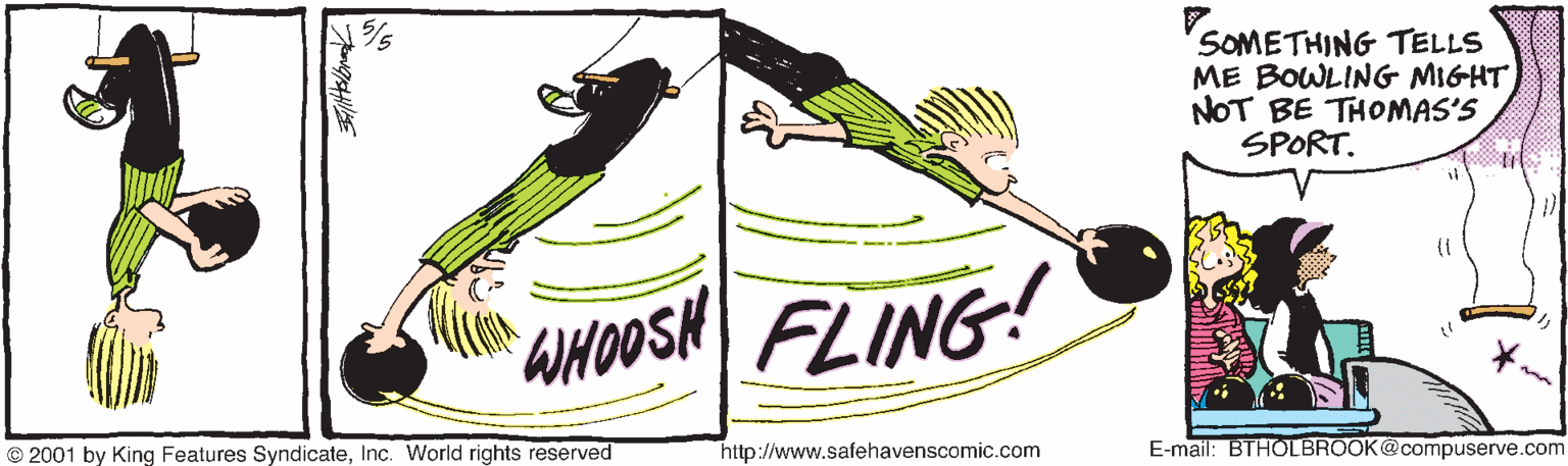 Happy OCR: SOMETHING TELLS ME BOWLING MIGHT NOT BE THOMAS'S SPORT. SHur AHOOSN FLING! © 2001 by King Features SyndicateInc. World rights reserved http://www.safehavenscomic.com E-mail: BTHOLBROOK@compuserve.com SOMETHING TELLS ME BOWLING MIGHT NOT BE THOMAS'S SPORT. SHur AHOOSN FLING! © 2001 by King Features SyndicateInc. World rights reserved http://www.safehavenscomic.com E-mail: BTHOLBROOK@compuserve.com
