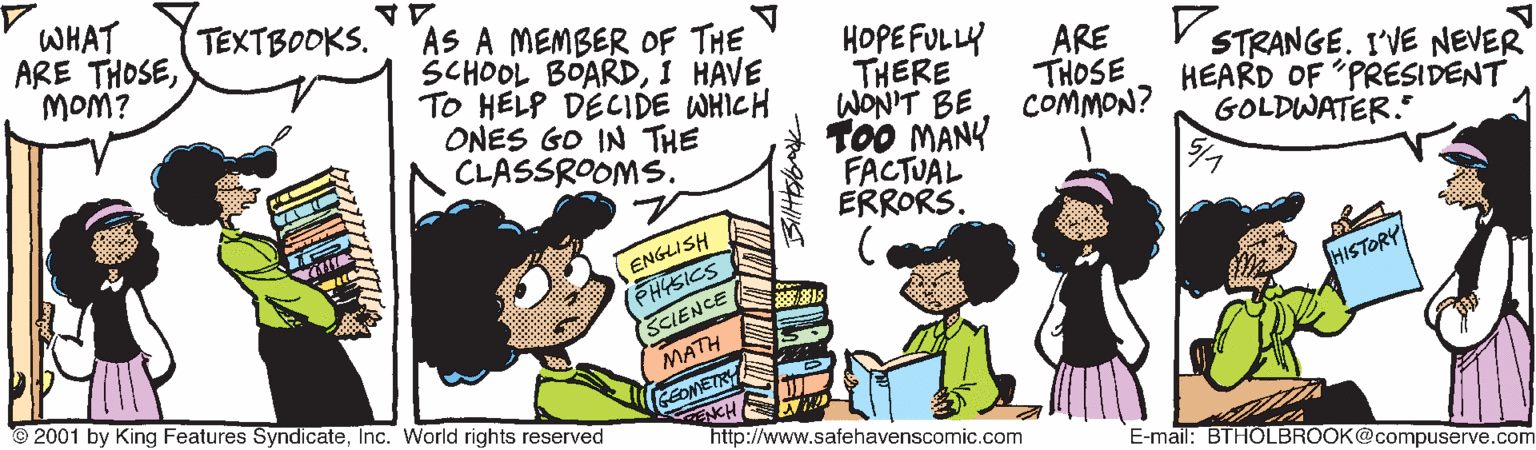 Conversation OCR: WHAT ARE THOSEMOM? TEXTBOOKS. AS A MEMBER OF THE SCHOOL BOARDI HAVE TO HELP DECIDE WHICH ONES GO IN THE CLASSROOMS. HOPE FULLY THERE WONIT BE TOO MANY FACTUAL ERRORS. ARE THOSE COMMON? STRANGE. I'VE NEVER HEARD OF PRESIDENT GOLDWATER." ENGLISH PHISICS SCIENCE HISTORY MATH © 2001 by King Features SyndicateInc. World rights reserved GEOMETRY http://www.safehavenscomic.com E-mail: BTHOLBROOK@compuserve.com WHAT ARE THOSEMOM? TEXTBOOKS. AS A MEMBER OF THE SCHOOL BOARDI HAVE TO HELP DECIDE WHICH ONES GO IN THE CLASSROOMS. HOPE FULLY THERE WONIT BE TOO MANY FACTUAL ERRORS. ARE THOSE COMMON? STRANGE. I'VE NEVER HEARD OF PRESIDENT GOLDWATER." ENGLISH PHISICS SCIENCE HISTORY MATH © 2001 by King Features SyndicateInc. World rights reserved GEOMETRY http://www.safehavenscomic.com E-mail: BTHOLBROOK@compuserve.com