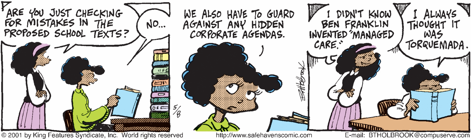 Fictional character OCR: ARE YOU JUST CHECKING FOR MISTAKES IN THE PROPOSED SCHOOL TEXTS? WE ALSO HAVE To GUARD I DIDN'T KNOW AGAINST ANY HIDDEN CORPORATE AGENDAS. BEN FRANKLIN INVENTED "MANAGED CARE. I ALWAYS THOUGHT IT WAS TORRUEMADA. NO.. © 2001 by King Features SyndicateInc. World rights reserved http://www.safehavenscomic.com E-mail: BTHOLBROOK@compuserve.com ARE YOU JUST CHECKING FOR MISTAKES IN THE PROPOSED SCHOOL TEXTS? WE ALSO HAVE To GUARD I DIDN'T KNOW AGAINST ANY HIDDEN CORPORATE AGENDAS. BEN FRANKLIN INVENTED "MANAGED CARE. I ALWAYS THOUGHT IT WAS TORRUEMADA. NO.. © 2001 by King Features SyndicateInc. World rights reserved http://www.safehavenscomic.com E-mail: BTHOLBROOK@compuserve.com
