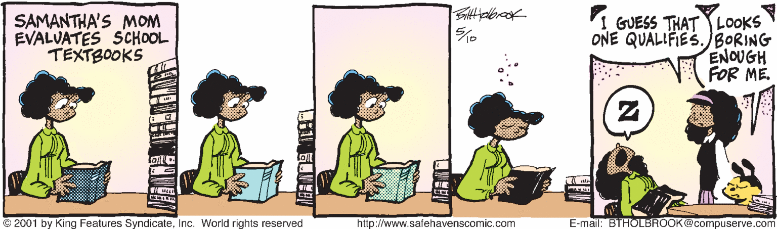 Font OCR: SAMANTHA'S MOM EVALUATÉS SCHOOL TEXTBOOKS I GUESS THAT LOOKS ONE QUALIFIES.BORING ENOUGH FOR ME. © 2001 by King Features SyndicateInc. World rights reserved http://www.safehavenscomic.com E-mail: BTHOLBROOK@compuserve.com SAMANTHA'S MOM EVALUATÉS SCHOOL TEXTBOOKS I GUESS THAT LOOKS ONE QUALIFIES.BORING ENOUGH FOR ME. © 2001 by King Features SyndicateInc. World rights reserved http://www.safehavenscomic.com E-mail: BTHOLBROOK@compuserve.com