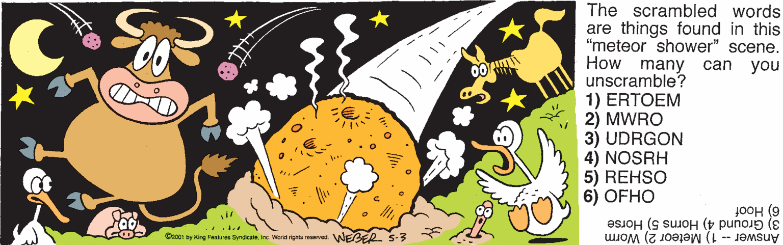 Painting OCR: The scrambled words are things found in this "meteor shower" scene. How many can you unscramble? 1) ERTOEM 2) MWRO 3) UDRGON 4) NOSRH 5) REHSO 6) OFHO 00 6) Hoof 3) Ground 4) Horns 5) Horse Answer- 1) Meteor 2) Worm O2001 by King Features SyrdicaleInc. Wora rights reserved. WEBER. S-3 The scrambled words are things found in this "meteor shower" scene. How many can you unscramble? 1) ERTOEM 2) MWRO 3) UDRGON 4) NOSRH 5) REHSO 6) OFHO 00 6) Hoof 3) Ground 4) Horns 5) Horse Answer- 1) Meteor 2) Worm O2001 by King Features SyrdicaleInc. Wora rights reserved. WEBER. S-3
