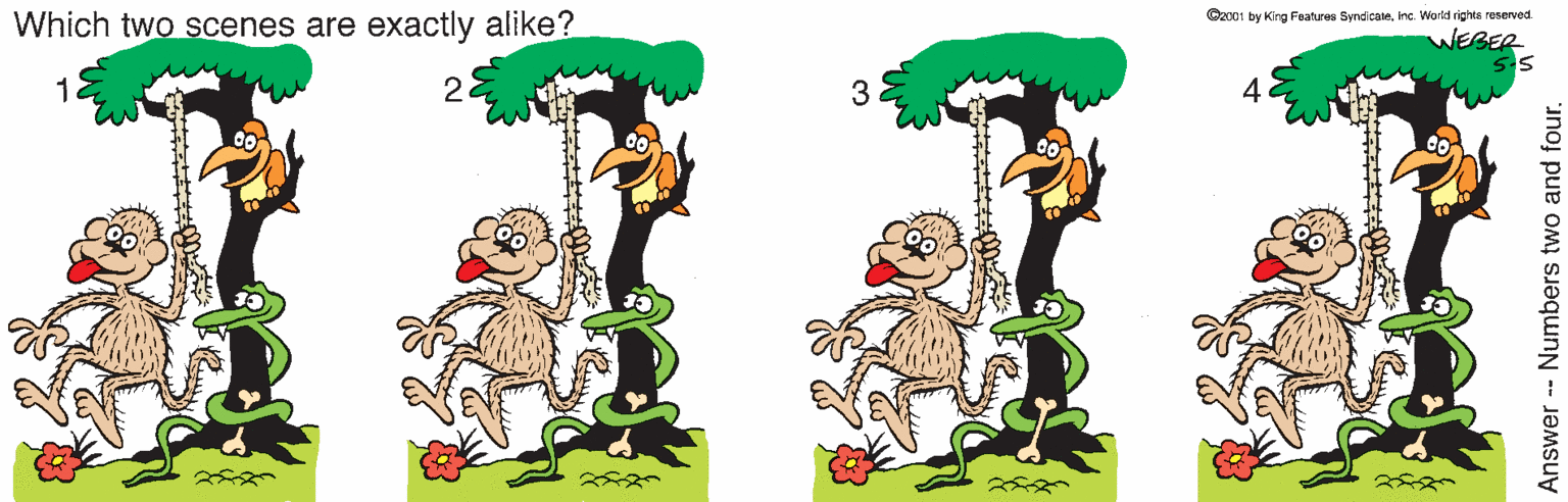 Grass OCR: Which two scenes are exactly alike? Ozc01 by King Features Syndicaeinc World rights reserved. 1111 WEBER 5-5 22 3 4 Answer -- Numbers two and four. Which two scenes are exactly alike? Ozc01 by King Features Syndicaeinc World rights reserved. 1111 WEBER 5-5 22 3 4 Answer -- Numbers two and four.