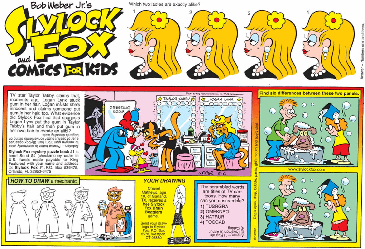 Illustration OCR: Bob Weber Jr.'s Which two ladies are exactly alike? FOX COMICS FOR KDS Coo01 by King Featurne Syndicaleine. World rights reervod Find six differences between these two panels. TV star Taylor Tabby claims thatLogan Lynx stuck gum in her hair. Logan insists she's innocent and claims someone put gum in her hairtoo. What evidence did Slylock Fox find that suggests Logan Lynx put the gum in Taylor Tabby's hair 'and then put gum in her own hair to create an alibi? A TAYLOR TABBY A LOGAN LWNX O OFO-O O OFO DRESSING ROOM a jar of peanut butter conveniently sitting on to remove gum from hair. Slylock observed Solution -- Peanut butter is commonly used Logan's dressing table. Slylock Fox mystery puzzle book #1 is herel Send $4 (check/money order in U.S. funds made payable to King Features) with your name and address to: Slylock Fox #1FL 32853-6475 www.slylockfox.com WEBER 5-6 H HOW TO DRAW a mechanic YOUR DRAWING Chanel Mathewsage 10receives a free Slylock Fox Brain Bogglers game. The scrambled words are titles of TV car- toons. How many can you unscramble? 1) TUSRGRA 2) OMEKNPO 3) HATRUR 4) TOCGAD Send your draw- FoxPO. ??? 2578?? 06880 4) Catdog 2) Pokémoni 3) Arthur Answer -- 1) Rugrats Answer - Dog's eyesgirl's mouth and boy's shirt. Answer - Numbers one ar Bob Weber Jr.'s Which two ladies are exactly alike? FOX COMICS FOR KDS Coo01 by King Featurne Syndicaleine. World rights reervod Find six differences between these two panels. TV star Taylor Tabby claims thatmoments agoLogan Lynx stuck gum in her hair. Logan insists she's innocent and claims someone put gum in her hairtoo. What evidence did Slylock Fox find that suggests Logan Lynx put the gum in Taylor Tabby's hair 'and then put gum in her own hair to create an alibi? A TAYLOR TABBY A LOGAN LWNX O OFO-O O OFO DRESSING ROOM a jar of peanut butter conveniently sitting on to remove gum from hair. Slylock observed Solution -- Peanut butter is commonly used Logan's dressing table. Slylock Fox mystery puzzle book #1 is herel Send $4 (check/money order in U.S. funds made payable to King Features) with your name and address to: Slylock Fox #1P.O. Box 536475FL 32853-6475 www.slylockfox.com WEBER 5-6 H HOW TO DRAW a mechanic YOUR DRAWING Chanel Mathewsage 10of Garlandreceives a free Slylock Fox Brain Bogglers game. The scrambled words are titles of TV car- toons. How many can you unscramble? 1) TUSRGRA 2) OMEKNPO 3) HATRUR 4) TOCGAD Send your draw- FoxPO. ??? 2578?? 06880 4) Catdog 2) Pokémoni 3) Arthur Answer -- 1) Rugrats Answer - Dog's eyesgirl's mouth and boy's shirt. Answer - Numbers one ar