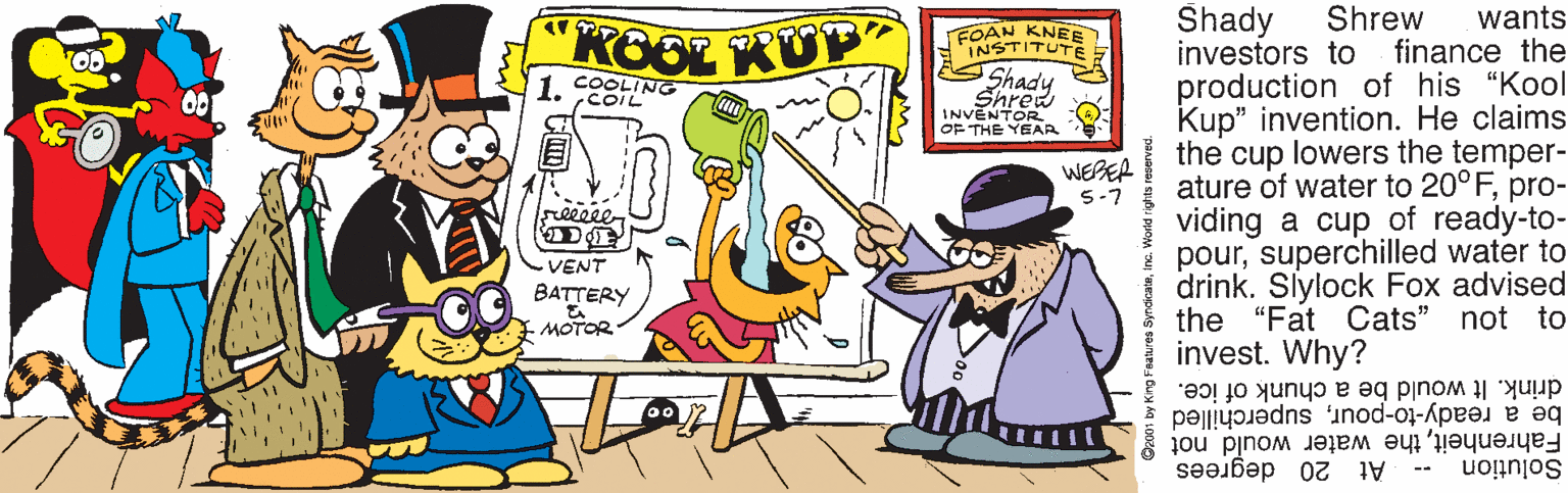 Mode of transport OCR: Shrew finance the Shady investors to production of his "Kool Kup" invention. He claims the cup lowers the temper- ature of water to 20°Fpro- viding a cup of ready-to- poursuperchilled water to drink. Slylock Fox advised the "Fat Cats" not to invest. Why? wants KOOL KUP FOAN KNEE INSTITUTE Shre INVENTOR OF THE YEAR WEBEA 5-7 seeesee VENT BATTERY MOTOR- drink. It would be a chunk of ice. be a ready-to-poursuperchilled Fahrenheitthe water would not At 20 degrees -- Solution Shrew finance the Shady investors to production of his "Kool Kup" invention. He claims the cup lowers the temper- ature of water to 20°Fpro- viding a cup of ready-to- poursuperchilled water to drink. Slylock Fox advised the "Fat Cats" not to invest. Why? wants KOOL KUP FOAN KNEE INSTITUTE Shre INVENTOR OF THE YEAR WEBEA 5-7 seeesee VENT BATTERY MOTOR- drink. It would be a chunk of ice. be a ready-to-poursuperchilled Fahrenheitthe water would not At 20 degrees -- Solution