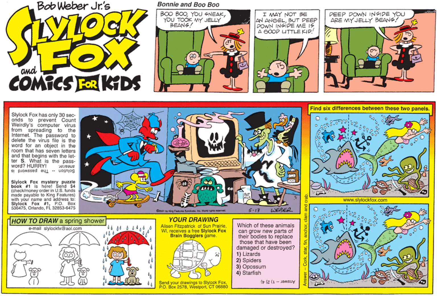 Fictional character OCR: Bob Weber Jr.'s Bonnie and Boo Boo B00 BOOYOU TOÓK MY JELLY BEANS! I MAY NOT BE AN ANGELBUT DEEP DOWN INSIDE ME IS A GOOD UTTLE KID! DEEP DOWN INSIDE YOU ARE MYJELLY BEANS! FOX and COMICS FOR KIDS Find six differences between these two panels. Slylock Fox has only 30 sec- onds to prevent Count Weirdly's computer virus from spreading to the Internet. The password to delete the virus file is the word for an object in the room that has seven letters and that begins with the let- ter S. What is the pass- word? HURRY! Solution The password is Slylock Fox mystery puzzle book #1 is here! Send $4 (check/money order in U.S. funds made payable to King Features) with your name and address to: Slylock Fox #1P.O. Box 536475FL 32853-6475 www.slylockfox.com 5-13 WEBER Oe001 by King Features Byndote h. World ghts eserved YOUR DRAWING Alisen Fitzpatrick of Sun Prairiereceives a free Slylock Fox Brain Bogglers game. dHOW TO DRAW a spring shower Which of these animals can grow new parts of their bodies to replace those that have been damaged or destroyed? 1) Lizards 2) Spiders 3) Opossum 4) Starfish e-mail slylockfx@aol.com IL D Send your drawings to Slylock FoxCT 06880 Answer 1) 2) 4) Answer -- CorkBob Weber Jr.'s Bonnie and Boo Boo B00 BOOYOU GNEAKYOU TOÓK MY JELLY BEANS! I MAY NOT BE AN ANGELBUT DEEP DOWN INSIDE ME IS A GOOD UTTLE KID! DEEP DOWN INSIDE YOU ARE MYJELLY BEANS! FOX and COMICS FOR KIDS Find six differences between these two panels. Slylock Fox has only 30 sec- onds to prevent Count Weirdly's computer virus from spreading to the Internet. The password to delete the virus file is the word for an object in the room that has seven letters and that begins with the let- ter S. What is the pass- word? HURRY! Solution The password is Slylock Fox mystery puzzle book #1 is here! Send $4 (check/money order in U.S. funds made payable to King Features) with your name and address to: Slylock Fox #1P.O. Box 536475FL 32853-6475 www.slylockfox.com 5-13 WEBER Oe001 by King Features Byndote h. World ghts eserved YOUR DRAWING Alisen Fitzpatrick of Sun Prairiereceives a free Slylock Fox Brain Bogglers game. dHOW TO DRAW a spring shower Which of these animals can grow new parts of their bodies to replace those that have been damaged or destroyed? 1) Lizards 2) Spiders 3) Opossum 4) Starfish e-mail slylockfx@aol.com IL D Send your drawings to Slylock FoxP.O. Box 2578CT 06880 Answer 1) 2) 4) Answer -- Cork