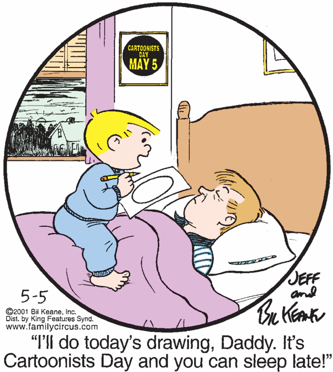 Mammal OCR: CARTOONISTS DAY MAY 5 JEFF and 5-5 ©2001 Bit KeaneInc. Dist. by King Features Synd. www.familycircus.com "I'll do today's drawingDaddy. It's Cartoonists Day and you can sleep late!" CARTOONISTS DAY MAY 5 JEFF and 5-5 ©2001 Bit KeaneInc. Dist. by King Features Synd. www.familycircus.com "I'll do today's drawingDaddy. It's Cartoonists Day and you can sleep late!"