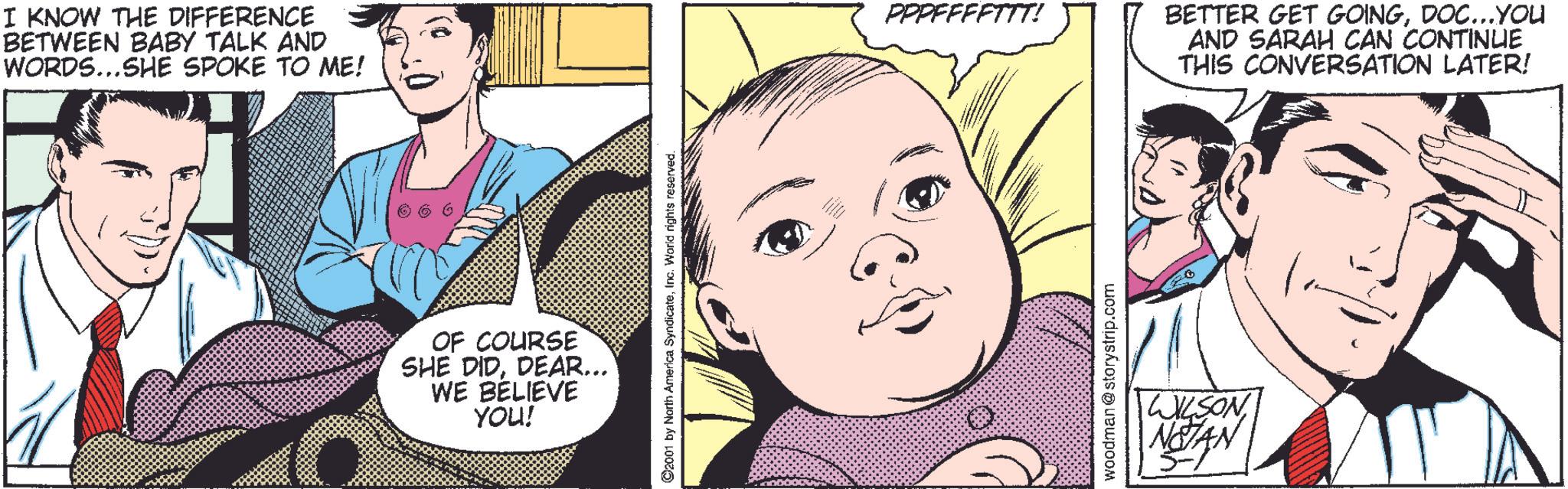 Organism OCR: I KNOW THE DIFFERENCE BETWEEN BABY TALK AND WORDS...SHE SPOKE TO ME! OF COURSE SHE DIDDEAR... WE BELIEVE YOU! 2001 by North America SyndicateInc. World rights reserved. PPPFFFFTTT! woodman@storystrip.com WILSON NOTAN 5- BETTER GET GOINGDOC...YOU AND SARAH CAN CONTINUE THIS CONVERSATION LATER! I KNOW THE DIFFERENCE BETWEEN BABY TALK AND WORDS ... SHE SPOKE TO ME ! OF COURSE SHE DIDDEAR ... WE BELIEVE YOU ! 2001 by North America SyndicateInc. World rights reserved . PPPFFFFTTT ! woodman@storystrip.com WILSON NOTAN 5- BETTER GET GOINGDOC ... YOU AND SARAH CAN CONTINUE THIS CONVERSATION LATER !