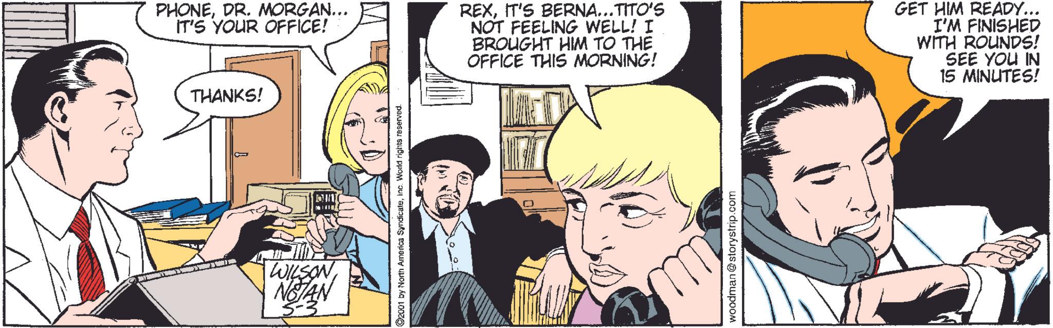 Art OCR: THANKS! PHONEDR. MORGAN... IT'S YOUR OFFICE! REXIT'S BERNA... TITO'S NOT FEELING WELL! I BROUGHT HIM TO THE OFFICE THIS MORNING! GET HIM READY... I'M FINISHED WITH ROUNDS! SEE YOU IN 15 MINUTES! WILSON NOTAN 5 ©2001 by North America SyndicateInc. World rights reserved. woodman@storystrip.com THANKS ! PHONEDR . MORGAN ... IT'S YOUR OFFICE ! REXIT'S BERNA ... TITO'S NOT FEELING WELL ! I BROUGHT HIM TO THE OFFICE THIS MORNING ! GET HIM READY ... I'M FINISHED WITH ROUNDS ! SEE YOU IN 15 MINUTES ! WILSON NOTAN 5 © 2001 by North America SyndicateInc. World rights reserved . woodman@storystrip.com