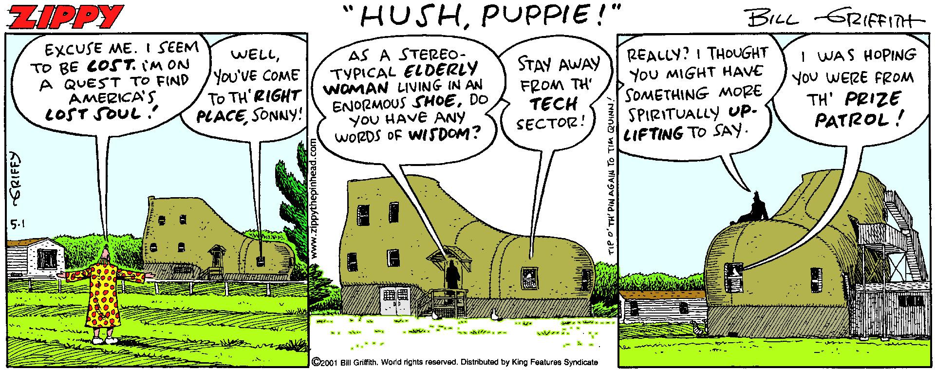 Parallel OCR: ZIPPY "HUSHPUPPIE !" BILL GRIFFInt EXCUSE ME. I SEEM TO BE COST. IM ON A QUEST TO FIND AMERICA'S LOST SOUL? WELLAS A STEREO- TYPICAL ELDERLY WOMAN LIVING IN AN ENORMOUS SHOEDO yoU HAVE ANY WORDS OF WISDOM? REALLY? I THOUGHT You MIGHT HAVE SOMETHING MORE SPIRITUALLY UP- LIFTING TO SAY. STAY AWAY You'VE COME To TH'RIGHT PLACESONNY! FROM TH' TECH SECTOR! I WAS HOPING You WERE FROM TH' PRIZE PATROL! 5-1 ...** ©2001 Bill Grifith.World rights reservad. Distributad by King Features Syndicate ZIPPY "HUSHPUPPIE !" BILL GRIFFInt EXCUSE ME. I SEEM TO BE COST. IM ON A QUEST TO FIND AMERICA'S LOST SOUL? WELLAS A STEREO- TYPICAL ELDERLY WOMAN LIVING IN AN ENORMOUS SHOEDO yoU HAVE ANY WORDS OF WISDOM? REALLY? I THOUGHT You MIGHT HAVE SOMETHING MORE SPIRITUALLY UP- LIFTING TO SAY. STAY AWAY You'VE COME To TH'RIGHT PLACESONNY! FROM TH' TECH SECTOR! I WAS HOPING You WERE FROM TH' PRIZE PATROL! 5-1 ...** ©2001 Bill Grifith.World rights reservad. Distributad by King Features Syndicate