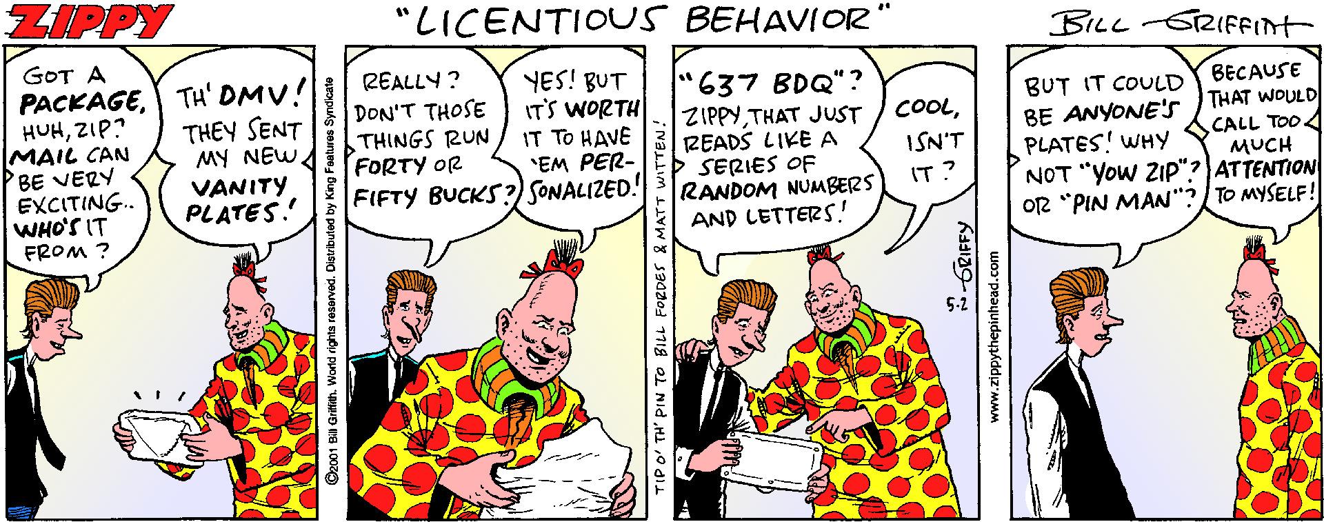 Publication OCR: ZIPPY "LICENTIOUS BEHAVIOR BILLGRIFFInt GOT A PACKAGEZIP? MAIL CAN BE VERY EXCITING. WHO'S IT FROM ? REALLY ? DON'T THOSE TH' DMV! THEY SENT MY NEWA VANITY PLATES. YES! BUT IT'S WORTH IT TO HAVE "EM PER- FIFTY BUCKS?) SONALIZED! "637 BDQ"? ZIPPYTHAT JUST READS LIKE A SERIES OF RANDOM NUMBERS AND LETTERS! BECAUSE THAT WOULD CALL TOO4 MUCH NOT "Yow ZIP"? ATTENTION O2 "PIN MAN"?/TO MYSELF! BUT IT COULD BE ANYONE's PLATES! WHY COOLTHINGS RUN FORTY OR ISN'T IT? 2001 Bill Grifath. We TIP O' TH' PIN TO BILL FORDES & MATT GRIFFY www.zippythepinhead.com ZIPPY "LICENTIOUS BEHAVIOR BILLGRIFFInt GOT A PACKAGEZIP? MAIL CAN BE VERY EXCITING. WHO'S IT FROM ? REALLY ? DON'T THOSE TH' DMV! THEY SENT MY NEWA VANITY PLATES. YES! BUT IT'S WORTH IT TO HAVE "EM PER- FIFTY BUCKS?) SONALIZED! "637 BDQ"? ZIPPYTHAT JUST READS LIKE A SERIES OF RANDOM NUMBERS AND LETTERS! BECAUSE THAT WOULD CALL TOO4 MUCH NOT "Yow ZIP"? ATTENTION O2 "PIN MAN"?/TO MYSELF! BUT IT COULD BE ANYONE's PLATES! WHY COOLTHINGS RUN FORTY OR ISN'T IT? 2001 Bill Grifath. We TIP O' TH' PIN TO BILL FORDES & MATT GRIFFY www.zippythepinhead.com
