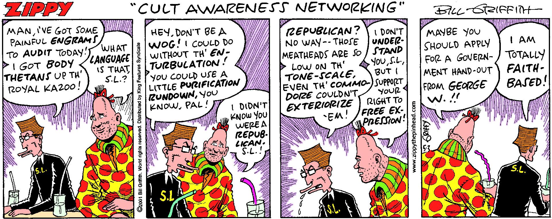 Line OCR: ZIPPY "CULT AWARENESS NETWORKING" MANI'VE GOT SOME PAINFUL ENGRAMS TO AUDIT TODAY! WHAT PI GOT BODY THETANS UP TH' ROYAL KAZ00! HEYDON'T BE A WOG!I COULD DO WITHOUT TH' EN- TURBULATION! YoU COULD USE A LITTLE PURIFICATION RUNDOWNYOU KNOWPAL ! REPUBLICAN ? NO WAY-- THOSE I DON'T UNDER- MEATHEADS ARE SO STAND YouMAYBE YOU SHOULD APPLY iFOR A GOVERN-/ TOTALLY LANGUAGE I AM IS THAT S.L.? Low ON TH' TONE-SCACEEVEN TH' COMMO) SUPPORT DOZE COULON'TEXTERIORIZE "EM! BUT I MENT HAND-OUT FAITH- I DION'T KNOW YOU WERE A REPUB. LICAN. YOUR RIGHT TO FREE EX- PRESSION! FROM GEORGE w. !! BASED! ©z001 BilI Grifith. World rights reserved. Distributed by .zippythepinhead.com ZIPPY "CULT AWARENESS NETWORKING" MANI'VE GOT SOME PAINFUL ENGRAMS TO AUDIT TODAY! WHAT PI GOT BODY THETANS UP TH' ROYAL KAZ00! HEYDON'T BE A WOG!I COULD DO WITHOUT TH' EN- TURBULATION! YoU COULD USE A LITTLE PURIFICATION RUNDOWNYOU KNOWPAL ! REPUBLICAN ? NO WAY-- THOSE I DON'T UNDER- MEATHEADS ARE SO STAND YouMAYBE YOU SHOULD APPLY iFOR A GOVERN-/ TOTALLY LANGUAGE I AM IS THAT S.L.? Low ON TH' TONE-SCACEEVEN TH' COMMO) SUPPORT DOZE COULON'TEXTERIORIZE "EM! BUT I MENT HAND-OUT FAITH- I DION'T KNOW YOU WERE A REPUB. LICAN. YOUR RIGHT TO FREE EX- PRESSION! FROM GEORGE w. !! BASED! ©z001 BilI Grifith. World rights reserved. Distributed by .zippythepinhead.com