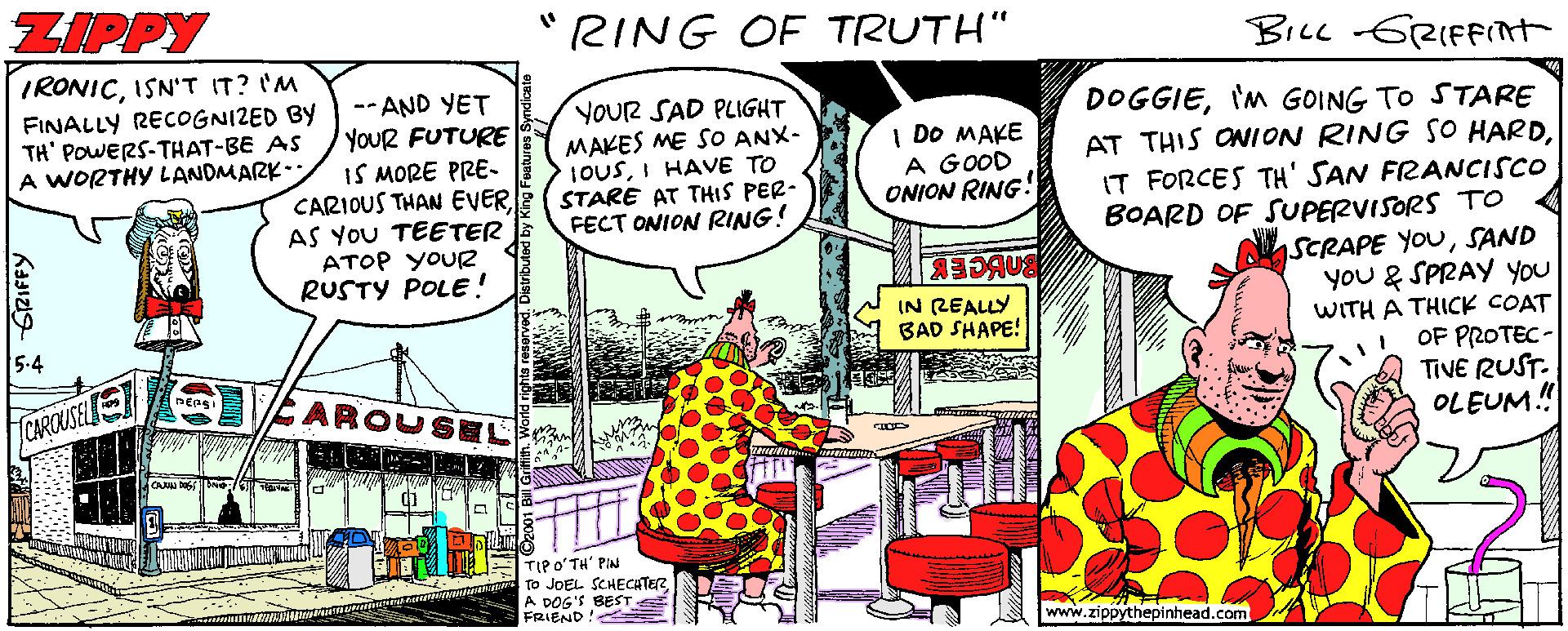 Illustration OCR: ZIPPY "RING OF TRUTH" BicL GRIFFInt IRONICISN'T IT? I'M FINALLY RECOGNIZED BY TH' POWERS-THAT-BE AS A WORTHY LANDMARK.. -- AND YET YOUR FUTURE IS MORE PRE- CARIOUS THAN EVER AS YOU TEETER ATOP YOUR RUSTY POLE! YOUR SAD PLIGHT MAKES ME SO ANX- IOUSI HAVE TO STARE AT THIS PER- FECT ONION RING! DOGGIE'm GOING TO STARE AT THIS ONION RING SO HARDIT FORCES TH' SAN FRANCISCO BOARD OF SUPERVISORS TO SCRAPE YOUSAND you & SPRAY you WITH A THICK COAT OF PROTEC- TIVE RUST. OLEUM.! I DO MAKE A GOOD ONION RING! IN REALLY BAD SHAPE! 5-4 AROUSEL CAROUSEL TIPO'TH' PAN To JOEL SCHECATER A DOG'S BEST FRIEND www.zippythepinhead.com ZIPPY "RING OF TRUTH" BicL GRIFFInt IRONICISN'T IT? I'M FINALLY RECOGNIZED BY TH' POWERS-THAT-BE AS A WORTHY LANDMARK.. -- AND YET YOUR FUTURE IS MORE PRE- CARIOUS THAN EVER AS YOU TEETER ATOP YOUR RUSTY POLE! YOUR SAD PLIGHT MAKES ME SO ANX- IOUSI HAVE TO STARE AT THIS PER- FECT ONION RING! DOGGIE'm GOING TO STARE AT THIS ONION RING SO HARDIT FORCES TH' SAN FRANCISCO BOARD OF SUPERVISORS TO SCRAPE YOUSAND you & SPRAY you WITH A THICK COAT OF PROTEC- TIVE RUST. OLEUM.! I DO MAKE A GOOD ONION RING! IN REALLY BAD SHAPE! 5-4 AROUSEL CAROUSEL TIPO'TH' PAN To JOEL SCHECATER A DOG'S BEST FRIEND www.zippythepinhead.com