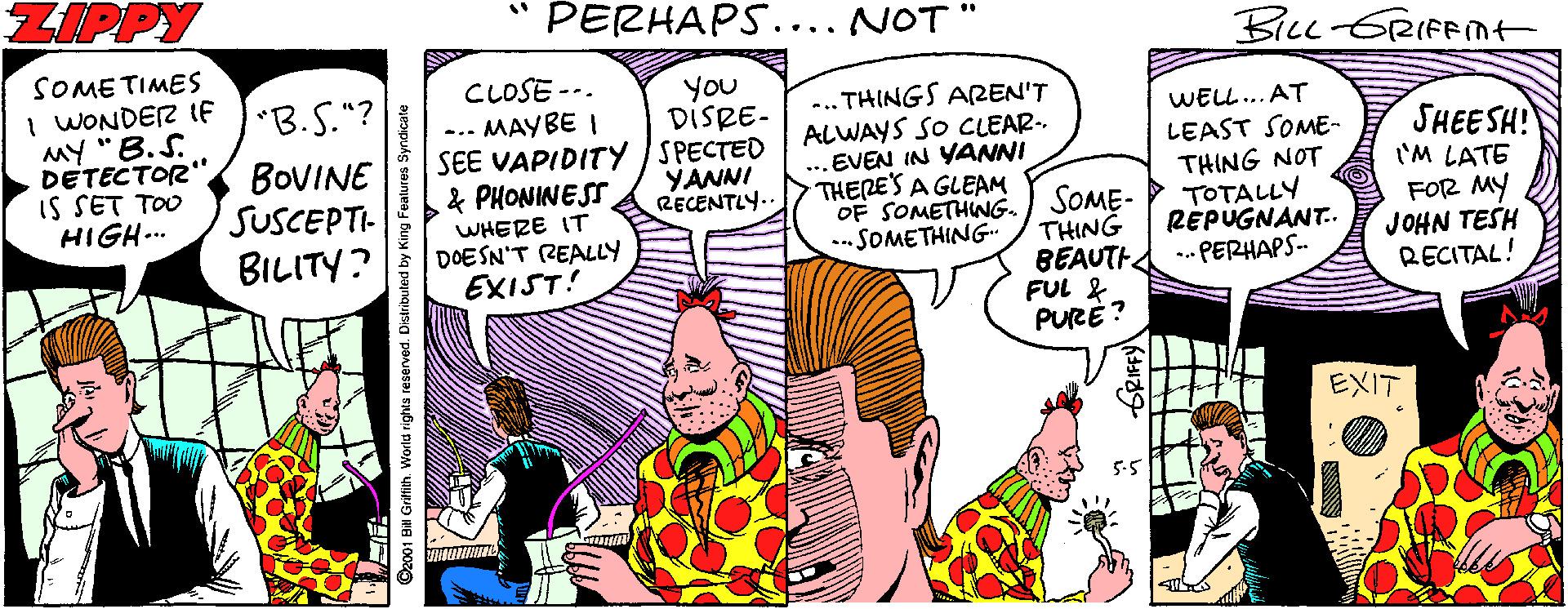 Fictional character OCR: ZIPPY PERHAPS.... NOT BILL ERIFnt SOME TIMES I WONDER ItF MY "B.S. DETECTOR" IS SET TOO HIGH... "B.S."? CLOSE --. ... MAYBE I You DISRE- -.. THINGS AREN'T ALWAYS SO CLEAR- ... EVEN IN YANNI THERES A GLEAM OF SOMETHING. -SOMETHING- WELL.. AT SHEESH! 'M LATE FOR MY JOHN TESH RECITAL! BOVINE SUSCEPTI- BILITY? SEE VAPIDITY SPECTED YANNI RECENTLY.. LEAST SOME- THING NOT TOTALLY RÉPUGNANT. .- PERHAPS- & PHONINESS WHERE IT DOESN'T REALLY EXIST! SOME- THING BEAUTH FUL & PURE ? EXIT Ca001 BH Griflih World rights reserved. Distributed by King ZIPPY PERHAPS.... NOT BILL ERIFnt SOME TIMES I WONDER ItF MY "B.S. DETECTOR" IS SET TOO HIGH... "B.S."? CLOSE --. ... MAYBE I You DISRE- -.. THINGS AREN'T ALWAYS SO CLEAR- ... EVEN IN YANNI THERES A GLEAM OF SOMETHING. -SOMETHING- WELL.. AT SHEESH! 'M LATE FOR MY JOHN TESH RECITAL! BOVINE SUSCEPTI- BILITY? SEE VAPIDITY SPECTED YANNI RECENTLY.. LEAST SOME- THING NOT TOTALLY RÉPUGNANT. .- PERHAPS- & PHONINESS WHERE IT DOESN'T REALLY EXIST! SOME- THING BEAUTH FUL & PURE ? EXIT Ca001 BH Griflih World rights reserved. Distributed by King