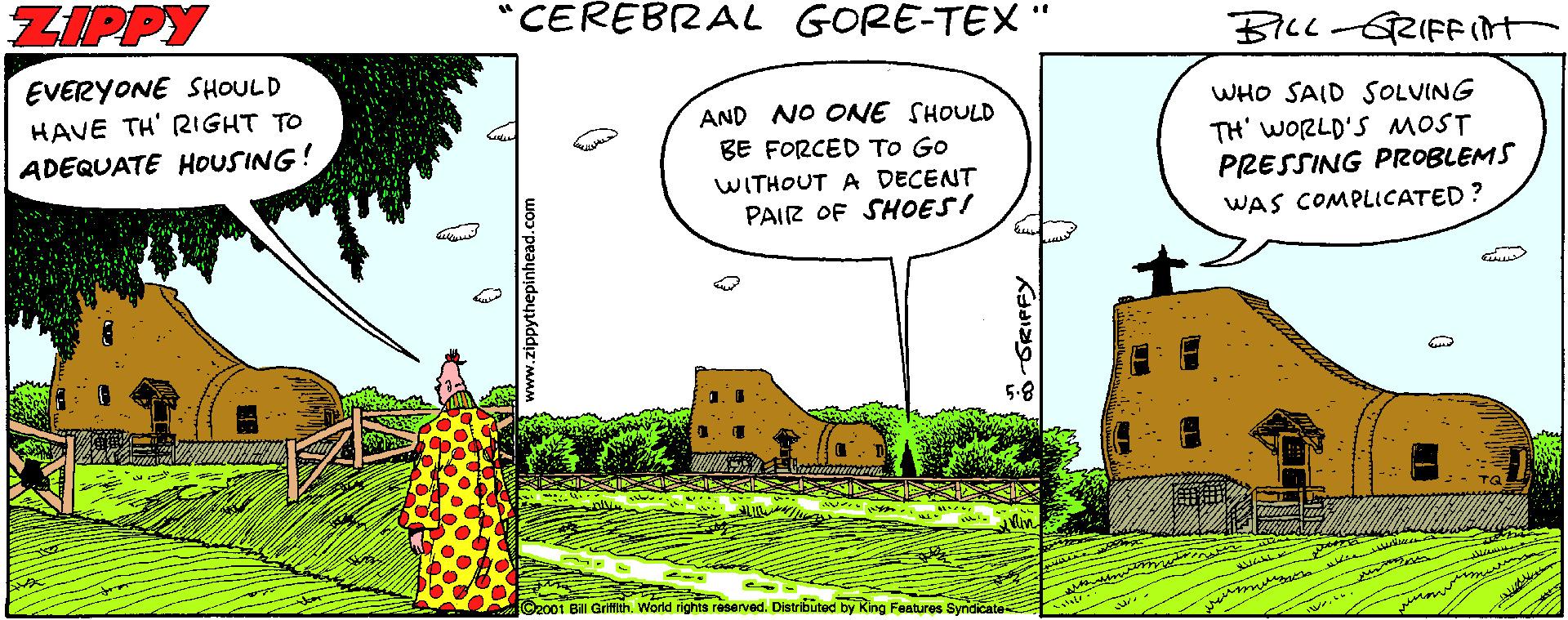 Village OCR: ZIPPY "CEREBZAL GORE-TEX " B7C1-5RIFFInt EVERYONE SHOULD HAVE TH' RIGHT TO ADEQUATE HOUSING! AND NO ONE SHOULD WHO SAID SOLUING TH' WORLD'S MOST PRESSING PROBLEMS BE FORCED To Go WITHOUT A DECENT PAIR OF SHOES! WAS COMPLICATED? C2001 Bill Griith. World rights reseved. Distributed by King Features Syndicate ZIPPY "CEREBZAL GORE-TEX " B7C1-5RIFFInt EVERYONE SHOULD HAVE TH' RIGHT TO ADEQUATE HOUSING! AND NO ONE SHOULD WHO SAID SOLUING TH' WORLD'S MOST PRESSING PROBLEMS BE FORCED To Go WITHOUT A DECENT PAIR OF SHOES! WAS COMPLICATED? C2001 Bill Griith. World rights reseved. Distributed by King Features Syndicate