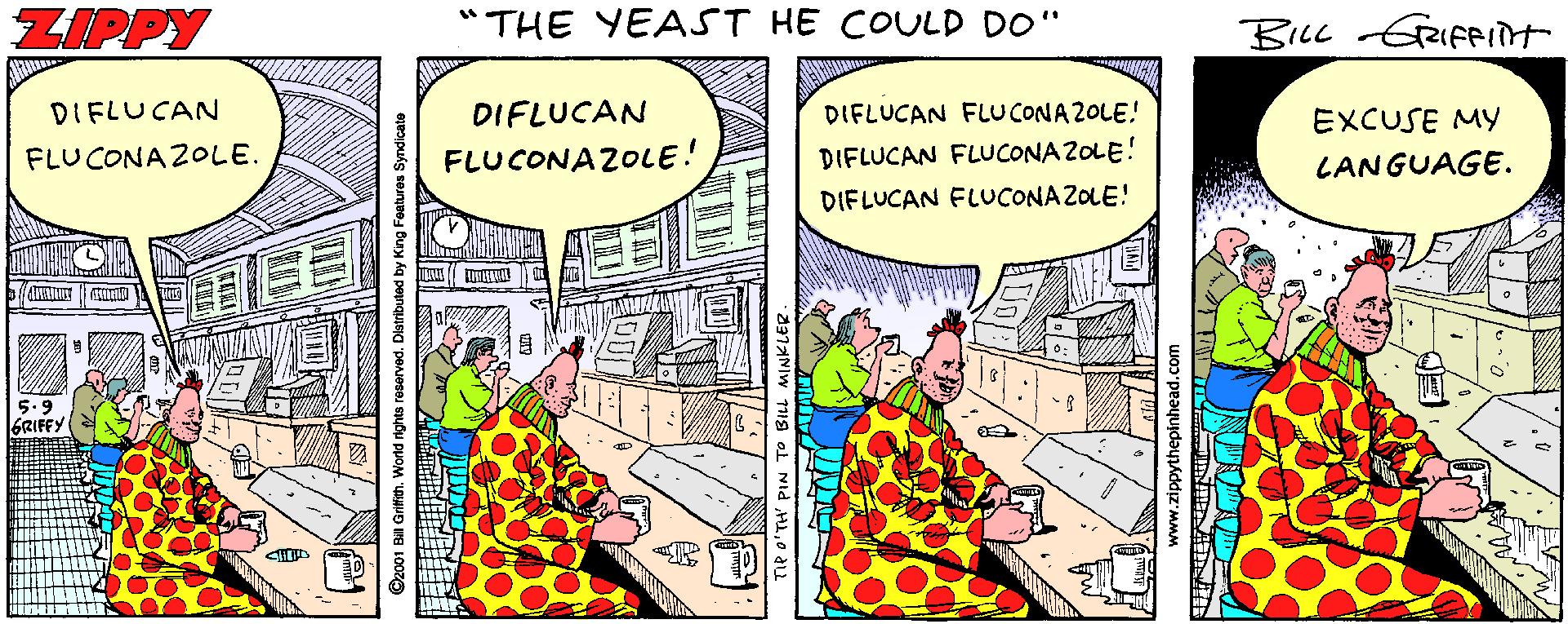 Conversation OCR: ZIPPY "THE YEAST HE COULD DO" BILL GRIFFInt DIFLUCAN DIFLUCAN DIFLUCAN FLUCONA2OLE! EXCUSE MY FLUCONAZOLE. FLUCONAZOLE! DIFLUCAN FLUCONA ZOLE! LANGUAGE. DIFLUCAN FLUCONA ZOLE! 5.9 6RIFFY ©2001 Bill Gritith. World rights reserved. Distributed by King Feetures Syndicate www.zippythepinhead.com ZIPPY "THE YEAST HE COULD DO" BILL GRIFFInt DIFLUCAN DIFLUCAN DIFLUCAN FLUCONA2OLE! EXCUSE MY FLUCONAZOLE. FLUCONAZOLE! DIFLUCAN FLUCONA ZOLE! LANGUAGE. DIFLUCAN FLUCONA ZOLE! 5.9 6RIFFY ©2001 Bill Gritith. World rights reserved. Distributed by King Feetures Syndicate www.zippythepinhead.com