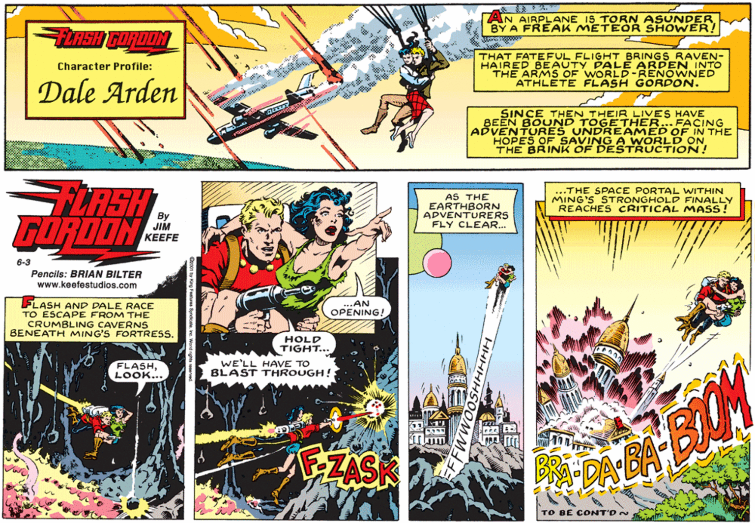 Comic book OCR: ? AN AIRPLANE IS TORN ASUNDERBY A FREAK METEOR SHOWER! TERSH GORDON THAT FATEFUL FLIGHT BRINGS RAVEN- HAIRED BEAUTY PALE ARDEN INTO THE ARMS OF WORLD-RENOWNED ATHLETE FLASH GORDON. Character Profile: Dale Arden SINCE THEN THEIR LIVES HAVE BEEN BOUND TOGETHER...FACING ADVENTURES UNDREAMED OF IN THE HOPES OF SAVING A WORLD ON THE BRINK OF DESTRUCTION! FLASH GORDON AS THE EARTHBORN ADVENTURERS FLY CLEAR.. ...THE SPACE PORTAL WITHIN MING'S STRONGHOLD FINALLY REACHES CRITICAL MASS! JIM KEEFE 6-3 Pencils: BRIAN BILTER www.keefestudios.com FLASH AND DALE RACE TO ESCAPE FROM THE CRUMBLING CAVERNS BENEATH MING'S FORTRESS. ...AN OPENING! HOLD TIGHT... FLASHLOOK... WE'LL HAVE TO BLAST THROUGH! ZZAS TO BE CONT'DN ? AN AIRPLANE IS TORN ASUNDERBY A FREAK METEOR SHOWER! TERSH GORDON THAT FATEFUL FLIGHT BRINGS RAVEN- HAIRED BEAUTY PALE ARDEN INTO THE ARMS OF WORLD-RENOWNED ATHLETE FLASH GORDON. Character Profile: Dale Arden SINCE THEN THEIR LIVES HAVE BEEN BOUND TOGETHER...FACING ADVENTURES UNDREAMED OF IN THE HOPES OF SAVING A WORLD ON THE BRINK OF DESTRUCTION! FLASH GORDON AS THE EARTHBORN ADVENTURERS FLY CLEAR.. ...THE SPACE PORTAL WITHIN MING'S STRONGHOLD FINALLY REACHES CRITICAL MASS! JIM KEEFE 6-3 Pencils: BRIAN BILTER www.keefestudios.com FLASH AND DALE RACE TO ESCAPE FROM THE CRUMBLING CAVERNS BENEATH MING'S FORTRESS. ...AN OPENING! HOLD TIGHT... FLASHLOOK... WE'LL HAVE TO BLAST THROUGH! ZZAS TO BE CONT'DN