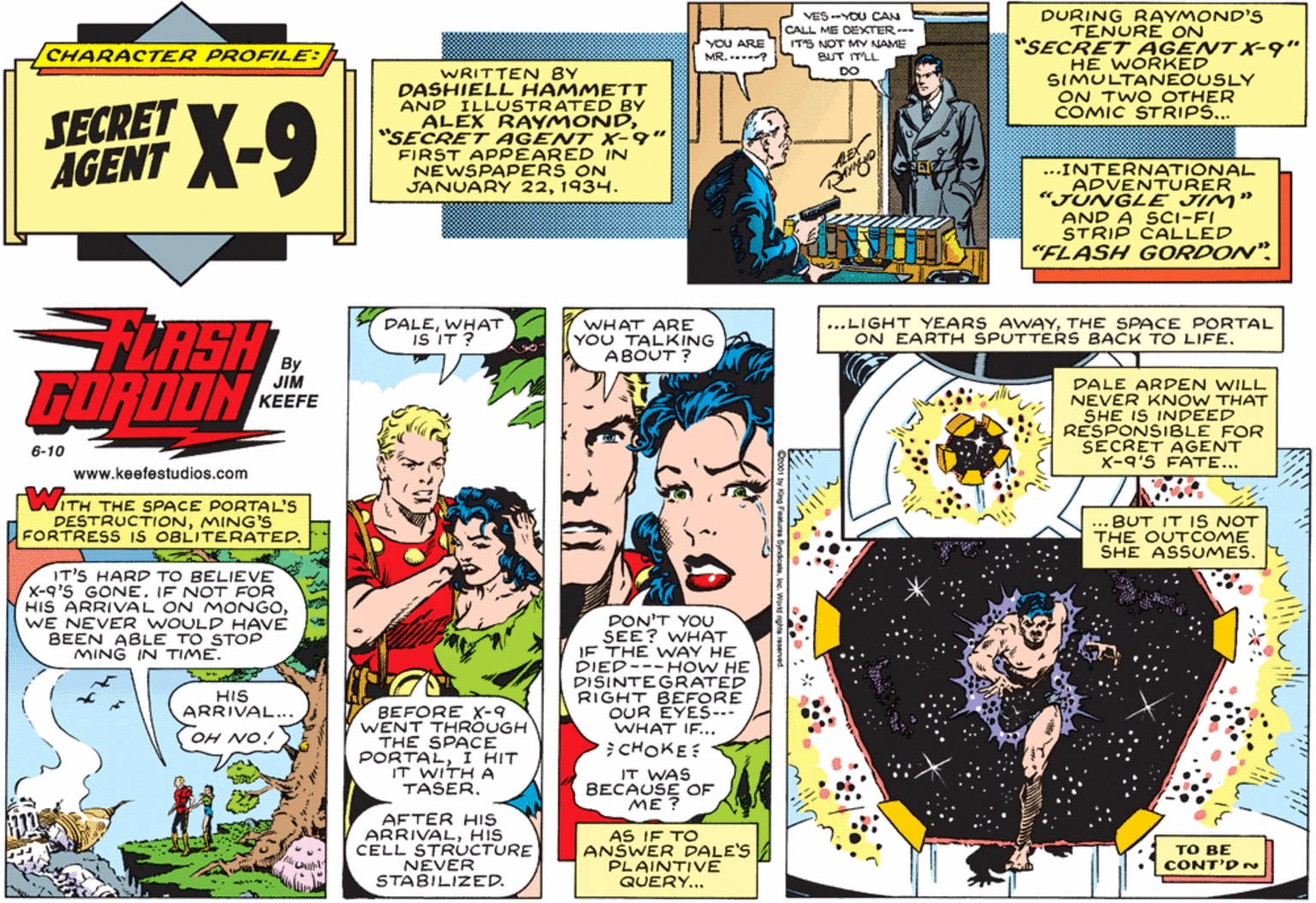 Rectangle OCR: DURING RAYMOND'S TENURE ON "SECRET AGENT X9" HE WORKED SIMULTANEOUSLY ON TWO OTHER COMIC STRIP... VES-YOU CAN CALL ME DEXTER- CHARACTER PROFILE: YOU ARE MR... ITS NOT MY NAME BUT ITLL WRITTEN BY DASHIELL HAMMETT AND ILLUSTRATED BY ALEX RAYMOND"SECRET AGENT X-9" FIRST APPEARED IN NEWSPAPERS ON JANUARY 221934. DO SECRET AGENT ...INTERNATIONAL ADVENTURER "JUNGLE JIM" AND A SCI-FI STRIP CALLED "FLASH GORDON". ...LIGHT YEARS AWAYTHE SPACE PORTAL ON EARTH SPUTTERS BACK TO LIFE. LASH GORDON DALEWHAT IS IT ? WHAT ARE YOU TALKING A ABOUT ? By JIM ??EFE DALE ARDEN WILL NEVER KNOW THAT SHE IS INDEED RESPONSIBLE FOR SECRET AGENT X-9'S FATE... 6-10 www.keefestudios.com WITH THE SPACE PORTAL'S DESTRUCTIONMING'S FORTRESS IS OBLITERATED. ... BUT IT IS NOT THE OUTCOME SHE ASSUMES. IT'S HARD TO BELIEVE X-q'S GONE. IF NOT FOR HIS ARRIVAL ON MONGOWE NEVER WOULD HAVE BEEN ABLE TO STOP MING IN TIME. PON'T YOU SEE? WHAT IF THE WAY HE DIED---HOW HE DISINTEGRATED RIGHT BEFORE OUR EYES--- WHAT IF... CHOKE HIS ARRIVAL... OH NO! BEFORE X-9 WENT THROUGH THE SPACE PORTALI HIT IT WITH A TASER. IT WAS BECAUSE OF ME ? AFTER HIS ARRIVALHIS CELL STRUCTURE NEVER STABILIZED. AS IF TO ANSWER DALE'S PLAINTIVE QUERY... ?? BE CONT'D DURING RAYMOND'S TENURE ON "SECRET AGENT X9" HE WORKED SIMULTANEOUSLY ON TWO OTHER COMIC STRIP... VES-YOU CAN CALL ME DEXTER- CHARACTER PROFILE: YOU ARE MR... ITS NOT MY NAME BUT ITLL WRITTEN BY DASHIELL HAMMETT AND ILLUSTRATED BY ALEX RAYMOND"SECRET AGENT X-9" FIRST APPEARED IN NEWSPAPERS ON JANUARY 221934. DO SECRET AGENT ...INTERNATIONAL ADVENTURER "JUNGLE JIM" AND A SCI-FI STRIP CALLED "FLASH GORDON". ...LIGHT YEARS AWAYTHE SPACE PORTAL ON EARTH SPUTTERS BACK TO LIFE. LASH GORDON DALEWHAT IS IT ? WHAT ARE YOU TALKING A ABOUT ? By JIM ??EFE DALE ARDEN WILL NEVER KNOW THAT SHE IS INDEED RESPONSIBLE FOR SECRET AGENT X-9'S FATE... 6-10 www.keefestudios.com WITH THE SPACE PORTAL'S DESTRUCTIONMING'S FORTRESS IS OBLITERATED. ... BUT IT IS NOT THE OUTCOME SHE ASSUMES. IT'S HARD TO BELIEVE X-q'S GONE. IF NOT FOR HIS ARRIVAL ON MONGOWE NEVER WOULD HAVE BEEN ABLE TO STOP MING IN TIME. PON'T YOU SEE? WHAT IF THE WAY HE DIED---HOW HE DISINTEGRATED RIGHT BEFORE OUR EYES--- WHAT IF... CHOKE HIS ARRIVAL... OH NO! BEFORE X-9 WENT THROUGH THE SPACE PORTALI HIT IT WITH A TASER. IT WAS BECAUSE OF ME ? AFTER HIS ARRIVALHIS CELL STRUCTURE NEVER STABILIZED. AS IF TO ANSWER DALE'S PLAINTIVE QUERY... ?? BE CONT'D