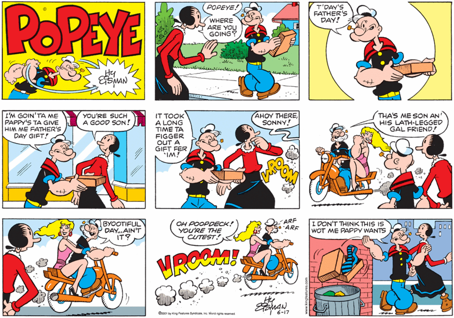 Line OCR: POPEYE POPEYE! T'DAY'S FATHER'S DAY! WHERE ARE YOU GOING? Hy Aednale I'M GOIN'TA ME PAPPY'S TA GIVE HIM ME FATHER'S DAY GIFT! IT TOOK A LONG TIME TA AHOY THERESONNY! THA'S ME SON AN HIS LATH-LEGGED GAL FRIEND! YOU'RE SUCH A GOOD SON! FIGGER OUT A GIFT FER IM! BYOOTIFUL DAY..AIN'T IT? OH POOPDECK! YOU'RE THE CUTEST! ARF ARE I DON'T THINK THIS IS WOT ME PAPPY WANTS MANm Ozc01 by King Features Syndicateina. World rights reserved POPEYE POPEYE! T'DAY'S FATHER'S DAY! WHERE ARE YOU GOING? Hy Aednale I'M GOIN'TA ME PAPPY'S TA GIVE HIM ME FATHER'S DAY GIFT! IT TOOK A LONG TIME TA AHOY THERESONNY! THA'S ME SON AN HIS LATH-LEGGED GAL FRIEND! YOU'RE SUCH A GOOD SON! FIGGER OUT A GIFT FER IM! BYOOTIFUL DAY..AIN'T IT? OH POOPDECK! YOU'RE THE CUTEST! ARF ARE I DON'T THINK THIS IS WOT ME PAPPY WANTS MANm Ozc01 by King Features Syndicateina. World rights reserved
