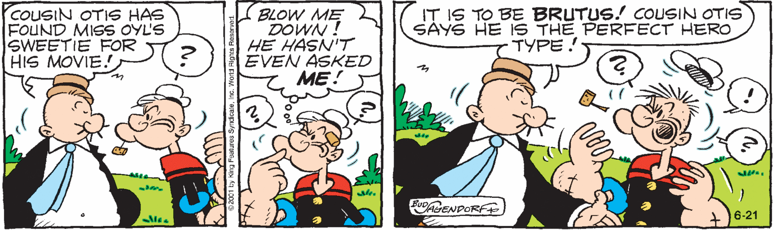 Comics OCR: COUSIN OTIS HAS FOUND MISS OYL'S SWEETIE FOR HIS MOVIE. BLOW ME DOWN ! HE HASN'T EVEN ASKED ME! IT IS TO BE BRUTUS.! COUSIN OTIS SAYS HE IS THE PERFECT HERO TYPE! BUDAENDORF 6-21 COUSIN OTIS HAS FOUND MISS OYL'S SWEETIE FOR HIS MOVIE. BLOW ME DOWN ! HE HASN'T EVEN ASKED ME! IT IS TO BE BRUTUS.! COUSIN OTIS SAYS HE IS THE PERFECT HERO TYPE! BUDAENDORF 6-21