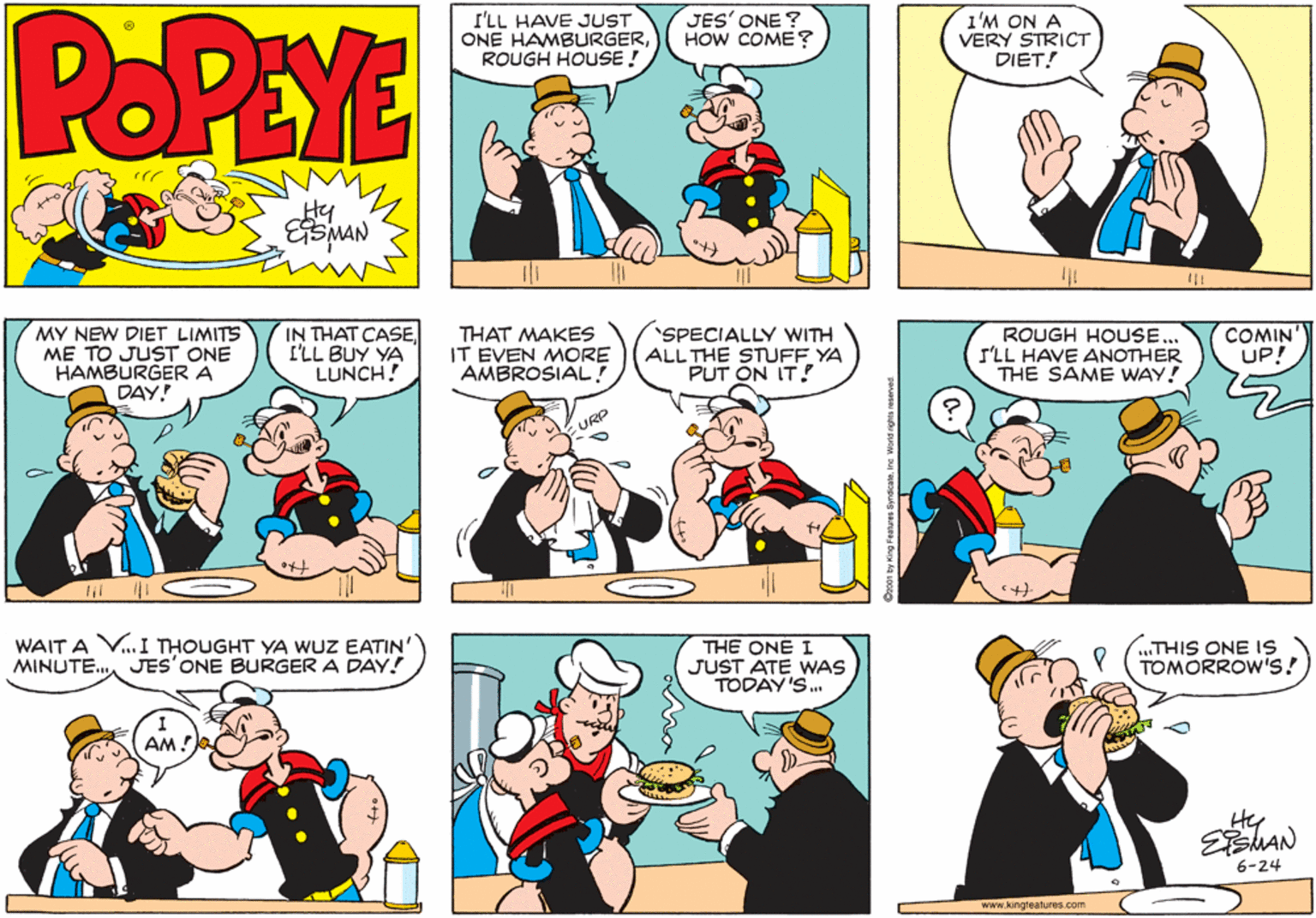 Fiction OCR: POPEYE I'LL HAVE JUST ONE HAMBURGERROUGH HOUSE ! JES' ONE ? HOW COME? 1'M ON A VERY STRICT DIET! Hy ESMAN MY NEW DIET LIMITS ME TO JUST ONE HAMBURGERA DAY! IN THAT CASEI'LL BUY YA LUNCH! THAT MAKES IT EVEN MORE AMBROSIAL! SPECIALLY WITH ALL THE STUFF YA PUT ON IT! ROUGH HOUSE... I'LL HAVE ANOTHER THE SAME WAY! COMIN UP! URP WAIT A V.. I THOUGHT YA WUZ EATIN' MINUTE. JES'ONE BURGER A DAY! THE ONE I JUST ATE WAS TODAY'S. ..THIS ONE IS TOMORROW's! AM! He EMAN 6-24 www.kingteatures.com POPEYE I'LL HAVE JUST ONE HAMBURGERROUGH HOUSE ! JES' ONE ? HOW COME? 1'M ON A VERY STRICT DIET! Hy ESMAN MY NEW DIET LIMITS ME TO JUST ONE HAMBURGERA DAY! IN THAT CASEI'LL BUY YA LUNCH! THAT MAKES IT EVEN MORE AMBROSIAL! SPECIALLY WITH ALL THE STUFF YA PUT ON IT! ROUGH HOUSE... I'LL HAVE ANOTHER THE SAME WAY! COMIN UP! URP WAIT A V.. I THOUGHT YA WUZ EATIN' MINUTE. JES'ONE BURGER A DAY! THE ONE I JUST ATE WAS TODAY'S. ..THIS ONE IS TOMORROW's! AM! He EMAN 6-24 www.kingteatures.com