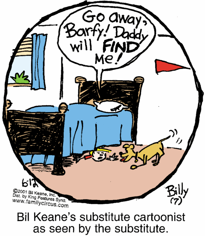 Design OCR: Go away Barfy! Daddy will FIND Me! Bily ©2001 Bil KeaneInc. Dist. by King Features Synd. www.familycircus.com (7) Bil Keane's substitute cartoonist as seen by the substitute. Go away Barfy! Daddy will FIND Me! Bily ©2001 Bil KeaneInc. Dist. by King Features Synd. www.familycircus.com (7) Bil Keane's substitute cartoonist as seen by the substitute.