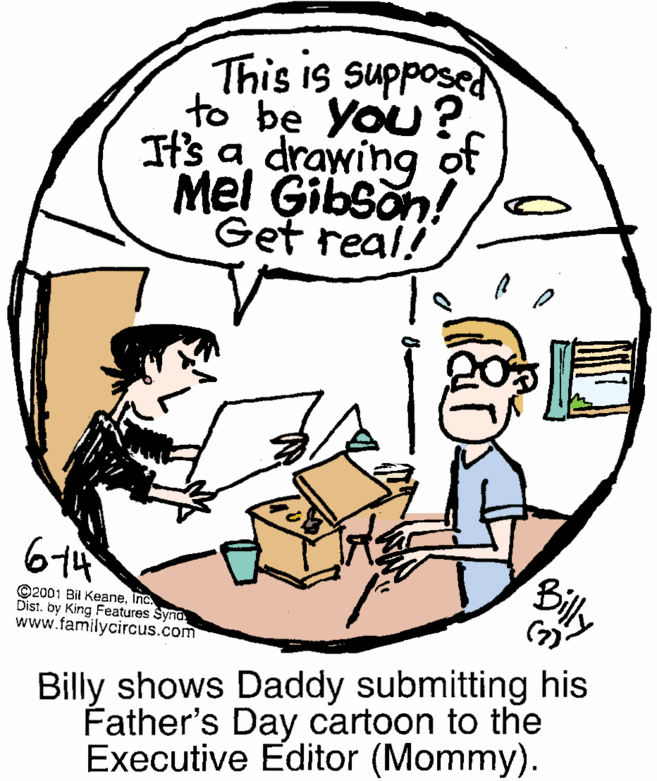 Mammal OCR: This is supposed to be You?It's a drawing ot Mel Gibson! Get real! Billy ©2001 Bil KeaneInc Dist. by King Features Syna www.familycircus.com Billy shows Daddy submitting his Father's Day cartoon to the Executive Editor (Mommy). This is supposed to be You?It's a drawing ot Mel Gibson! Get real! Billy ©2001 Bil KeaneInc Dist. by King Features Syna www.familycircus.com Billy shows Daddy submitting his Father's Day cartoon to the Executive Editor (Mommy).