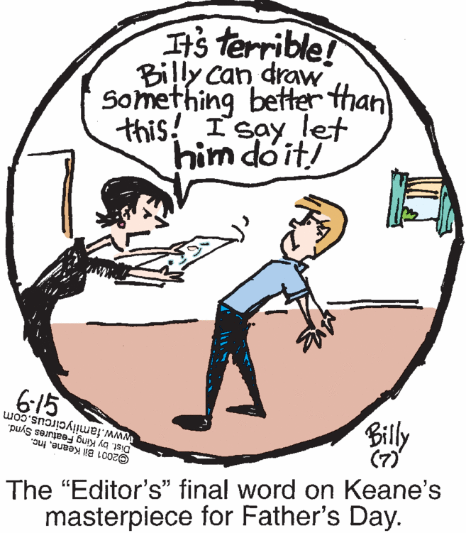 Slope OCR: It's terrible! Billy can draw Something better than this! I'say let him doit! 6:15 www.familycircus.com Dist. by King Features Synd. ©2001 Bil KeaneInc. Billy (7) The "Editor's" final word on Keane's masterpiece for Father's Day. It's terrible! Billy can draw Something better than this! I'say let him doit! 6:15 www.familycircus.com Dist. by King Features Synd. ©2001 Bil KeaneInc. Billy (7) The "Editor's" final word on Keane's masterpiece for Father's Day.
