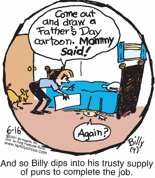 Circle OCR: Come out and draw a Fathers Day cartoon. Monmy Said! 6-16 Again? Billy ©2001 Bil KeaneInc. Dist. by King Features Synd. www.familycircus.com (7) And so Billy dips into his trusty supply of puns to complete the job. Come out and draw a Fathers Day cartoon. Monmy Said! 6-16 Again? Billy ©2001 Bil KeaneInc. Dist. by King Features Synd. www.familycircus.com (7) And so Billy dips into his trusty supply of puns to complete the job.