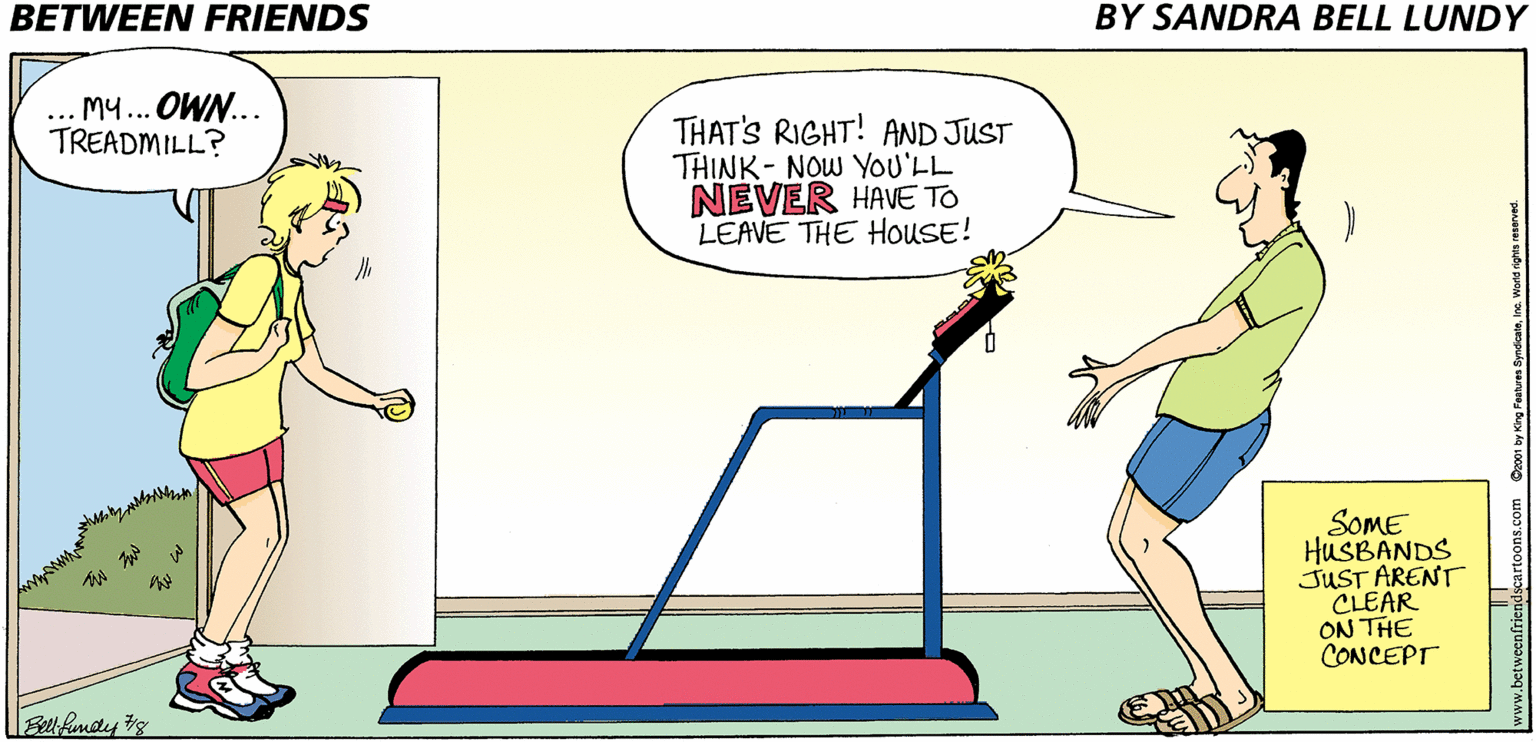 Gesture OCR: BETWEEN FRIENDS BY SANDRA BELL LUNDY ... M... OWN... TREADMILL? THAT'S RIGHT! AND JUST THINK- NOW YOU'LL NEVER HAVE TO LEAVE THE HouSE! SOME HUSBANDS JUST ARENT CLEAR ON THE CONCEPT Bel fundy s BETWEEN FRIENDS BY SANDRA BELL LUNDY ... M... OWN... TREADMILL? THAT'S RIGHT! AND JUST THINK- NOW YOU'LL NEVER HAVE TO LEAVE THE HouSE! SOME HUSBANDS JUST ARENT CLEAR ON THE CONCEPT Bel fundy s