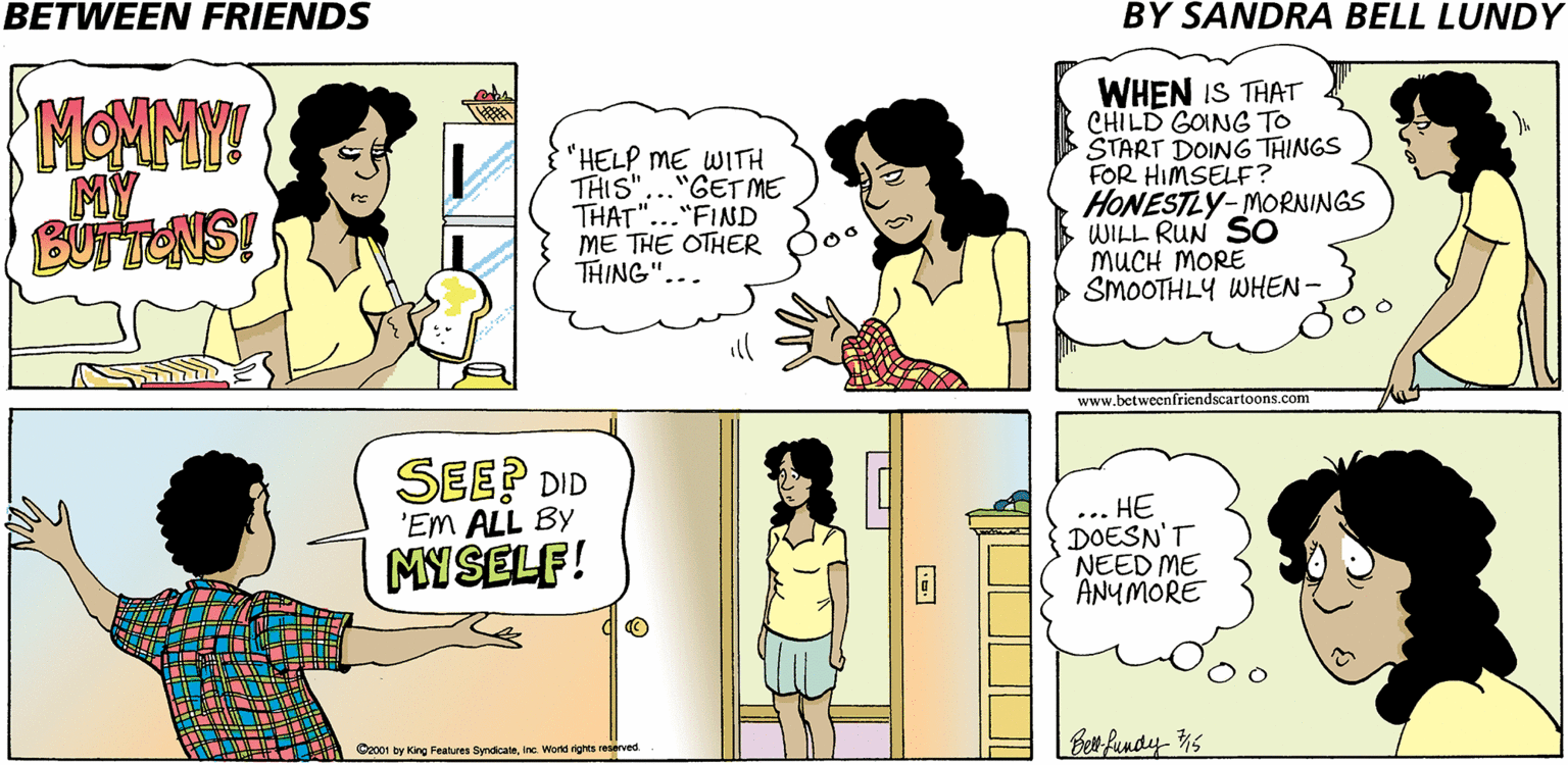Jaw OCR: BETWEEN FRIENDS BY SANDRA BELL LUNDY MONMY MY BUN TENS! "HELP ME WITH THIS"..."GETME THAT"..."FIND ME THE OTHER THING"... WHEN IS THAT CHILD GOING TO ŠTART DOING THINGS FOR HIMSELF? HONESTLY-MORNINGS WILL RUN SO MUCH MORE SMOOTHLY WHEN-3 www.betweenfriendscartoons.com SEE? DID ... HE DOESN'T NEED ME ANYMORE 'EM ALL BY MYSELF! ber fundy 1s Cz001 by King Features Syndicateinc World rghts reserved. BETWEEN FRIENDS BY SANDRA BELL LUNDY MONMY MY BUN TENS! "HELP ME WITH THIS"..."GETME THAT"..."FIND ME THE OTHER THING"... WHEN IS THAT CHILD GOING TO ŠTART DOING THINGS FOR HIMSELF? HONESTLY-MORNINGS WILL RUN SO MUCH MORE SMOOTHLY WHEN-3 www.betweenfriendscartoons.com SEE? DID ... HE DOESN'T NEED ME ANYMORE 'EM ALL BY MYSELF! ber fundy 1s Cz001 by King Features Syndicateinc World rghts reserved.