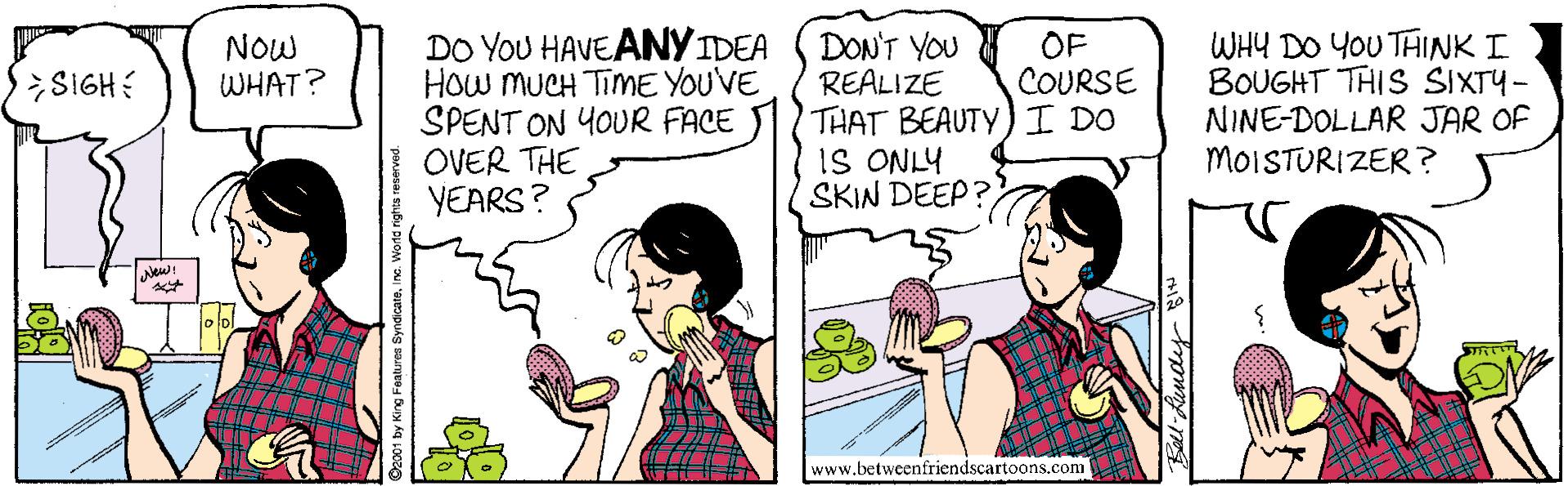 Handwriting OCR: DO YOU HAVEANY IDEA HOw MUCH TimME YOUVE SPENT ON YOUR FACE OVER THE YEARS? DON'T YOU REALIZE THAT BEAUTY)I DO iS ONLY SKIN DEEP? WHY DO YOU THINK I BOUGHT THIS SIXTY- NINE-DOLLAR JAR OF MOISTURIZER? NOW WHAT? OF COURSE SIGH www.betweenfriendscartoons.com 01 by King Features SyndicateInc. Word DO YOU HAVEANY IDEA HOw MUCH TimME YOUVE SPENT ON YOUR FACE OVER THE YEARS? DON'T YOU REALIZE THAT BEAUTY)I DO iS ONLY SKIN DEEP? WHY DO YOU THINK I BOUGHT THIS SIXTY- NINE-DOLLAR JAR OF MOISTURIZER? NOW WHAT? OF COURSE SIGH www.betweenfriendscartoons.com 01 by King Features SyndicateInc. Word