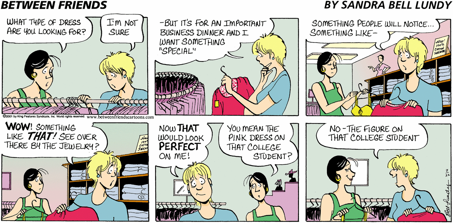 Jaw OCR: BETWEEN FRIENDS BY SANDRA BELL LUNDY WHAT TYPE OF DRESS ARE YOU LOOKING FOR? IM NOT SURE -BUT IT'S FOR AN IMPORTANT BUSINESS DINNER AND I WANT SOMETHING "SPECIAL" SOMETHING PEOPLE WILL NOTICE... SOMETHING LIKE- Latur carral O2001 by King Features SyndicateInc World rights reserved. www.betweenfriendscartoons.com WOW! SOMETHING LIKE THAT! SEE OVER THERE BY THE JEWELRY? NOw THAT WOULD LOOK PERFECT ON ME! You MEAN THE PINK DRESS ON THAT COLLEGE STUDENT? NO - THE FIGURE ON THAT COLLEGE STUDENT carre SNEA BETWEEN FRIENDS BY SANDRA BELL LUNDY WHAT TYPE OF DRESS ARE YOU LOOKING FOR? IM NOT SURE -BUT IT'S FOR AN IMPORTANT BUSINESS DINNER AND I WANT SOMETHING "SPECIAL" SOMETHING PEOPLE WILL NOTICE... SOMETHING LIKE- Latur carral O2001 by King Features SyndicateInc World rights reserved. www.betweenfriendscartoons.com WOW! SOMETHING LIKE THAT! SEE OVER THERE BY THE JEWELRY? NOw THAT WOULD LOOK PERFECT ON ME! You MEAN THE PINK DRESS ON THAT COLLEGE STUDENT? NO - THE FIGURE ON THAT COLLEGE STUDENT carre SNEA