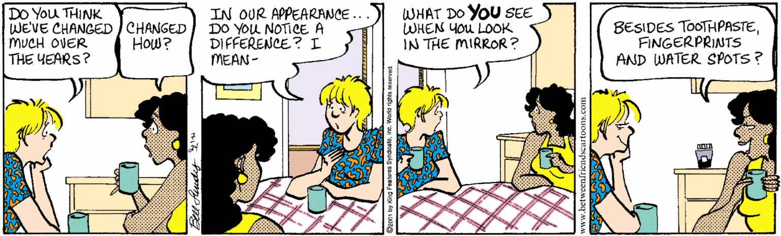 Cartoon OCR: DO You THINK WE'VE CHANGED ) CHANGED MUCH OVER THE YEARS? IN OUR APPEARANCE ... DO YOU NOTICE A DIFFERENCE? I MEAN - WHAT DO YOU SEE WHEN YOU LOOK IN THE MIRROR? BESIDES TOOTHPASTEFINGERPRINTS AND WATER SPOTS? How? DO You THINK WE'VE CHANGED ) CHANGED MUCH OVER THE YEARS? IN OUR APPEARANCE ... DO YOU NOTICE A DIFFERENCE? I MEAN - WHAT DO YOU SEE WHEN YOU LOOK IN THE MIRROR? BESIDES TOOTHPASTEFINGERPRINTS AND WATER SPOTS? How?