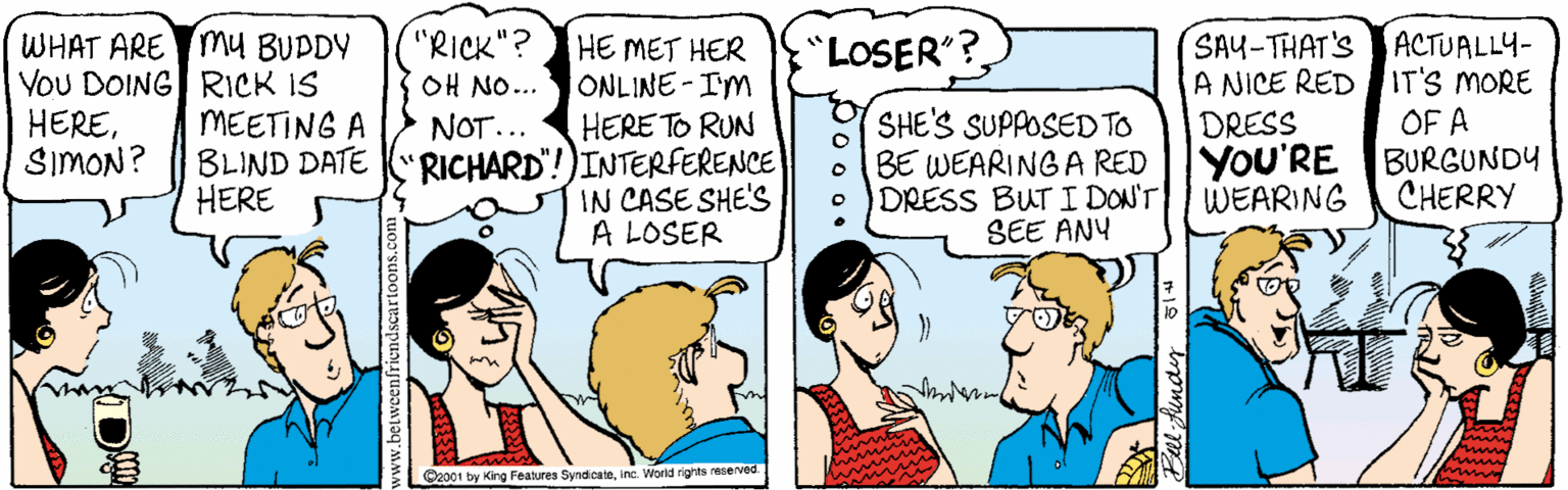 Jaw OCR: "RICK"? OH NO... WHAT ARE mU BUPDY YoU DOING RICK IS HERESIMON? SAY-THAT'S A NICE RED DRESS YOU'RE BURGUNDY WEARING "LOSER"? HE MET HER ONLINE-IM HERE TO RUN ACTUALLY- IT'S MORE OF A MEETING A BLIND DATE "RICHARD"!)INTERFERENCE HERE SHE'S SUPPOSED TO BE WEARING A RED DRESS BUT I DON'T SEE ANY NOT... CHERRY IN CASE SHE'S A LOSER C2001 by King Features Syndcateinc. World rights reserved. "RICK"? OH NO... WHAT ARE mU BUPDY YoU DOING RICK IS HERESIMON? SAY-THAT'S A NICE RED DRESS YOU'RE BURGUNDY WEARING "LOSER"? HE MET HER ONLINE-IM HERE TO RUN ACTUALLY- IT'S MORE OF A MEETING A BLIND DATE "RICHARD"!)INTERFERENCE HERE SHE'S SUPPOSED TO BE WEARING A RED DRESS BUT I DON'T SEE ANY NOT... CHERRY IN CASE SHE'S A LOSER C2001 by King Features Syndcateinc. World rights reserved.