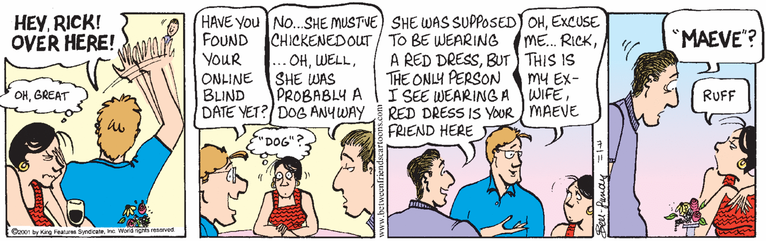 Jaw OCR: HEYRICK! OVER HERE! HAVE You NO...SHE MUSTVE) SHE WAS SUPPOSED) OHEXCUSE ME... RICKBUT THIS IS my EX- I SEE WEARING A WIFERED DRESS IS YOUR MAEVE FOUND "MAEVE"? CHICKENEDOUT/ TO BE WEARING ... OHSHE WAS PROBABLY A YOUR THE ONLY PERSON ONLINE BLIND DATE YET? DOG ANYWAY OHGREAT RUFF FRIEND HERE DOG Gx01 by Kang Featuras SyndcateInc. World rights resarved HEYRICK! OVER HERE! HAVE You NO...SHE MUSTVE) SHE WAS SUPPOSED) OHEXCUSE ME... RICKA RED DRESSBUT THIS IS my EX- I SEE WEARING A WIFERED DRESS IS YOUR MAEVE FOUND "MAEVE"? CHICKENEDOUT/ TO BE WEARING ... OHSHE WAS PROBABLY A YOUR THE ONLY PERSON ONLINE BLIND DATE YET? DOG ANYWAY OHGREAT RUFF FRIEND HERE DOG Gx01 by Kang Featuras SyndcateInc. World rights resarved