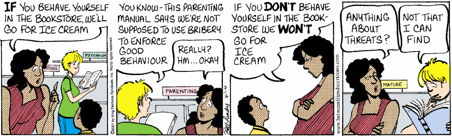 Mammal OCR: IF You BEHAVE YOURSELF YOUKNOW-THIS PARENTING IF YOUDON'T BEHAVE IN THE BOOKSTOREWELL MANUAL SAYS WE'RE NOT GO FOR ICE CREAM ANUTHING ABOUT THREATS? NOT THAT I CAN FIND YOURSELF IN THE BOOK- SUPPOSED TO USE BRIBERY STORE WE WON'T TO ENFORCE GOOD BEHAVIOUR HM... OKAY GO FOR ICE CREAM REALLY? PSVCHOLOC JTING NATURE PARENTING www.betweenfriendscartoons IF You BEHAVE YOURSELF YOUKNOW-THIS PARENTING IF YOUDON'T BEHAVE IN THE BOOKSTOREWELL MANUAL SAYS WE'RE NOT GO FOR ICE CREAM ANUTHING ABOUT THREATS? NOT THAT I CAN FIND YOURSELF IN THE BOOK- SUPPOSED TO USE BRIBERY STORE WE WON'T TO ENFORCE GOOD BEHAVIOUR HM... OKAY GO FOR ICE CREAM REALLY? PSVCHOLOC JTING NATURE PARENTING www.betweenfriendscartoons