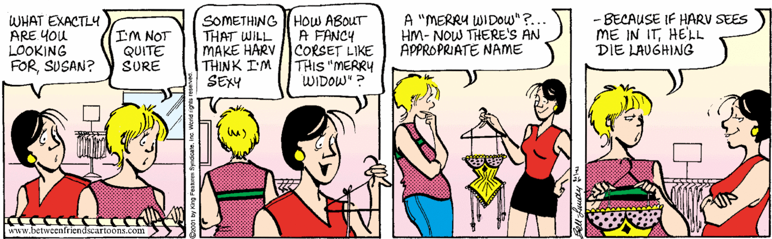 Parallel OCR: WHAT EXACTL4 ARE YOU LOOKING FORSUSAN? I'M NOT QUITE SURE SOMETHING HOW ABOUT THAT WILL MAKE HARV THINK I'M SEXY A FANCY CORSET LIKE THIS "MERRY WIDOW" ? A "MERRY WIDOW"?... HM- NOW THERE'S AN APPROPRIATE NAME - BECAUSE IF HARV SEES ME IN ITHELL DIE LAUGHING www.betweenfriendscartoons.com WHAT EXACTL4 ARE YOU LOOKING FORSUSAN? I'M NOT QUITE SURE SOMETHING HOW ABOUT THAT WILL MAKE HARV THINK I'M SEXY A FANCY CORSET LIKE THIS "MERRY WIDOW" ? A "MERRY WIDOW"?... HM- NOW THERE'S AN APPROPRIATE NAME - BECAUSE IF HARV SEES ME IN ITHELL DIE LAUGHING www.betweenfriendscartoons.com