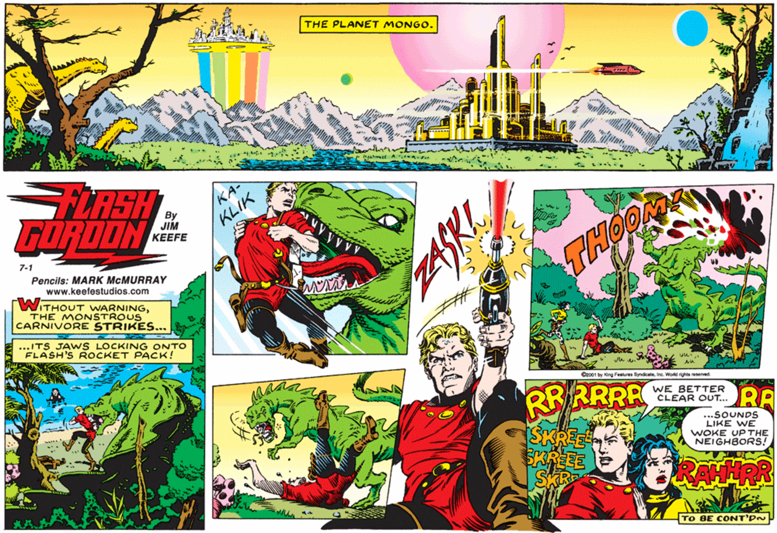 Fictional character OCR: THE PLANET MONGO. amat LASH FORDON KA- By JIM ?EEFE KLIK 7-1 Pencils: MARK MCMURRAY www.keefestudios.com THOO WITHOUT WARNINGTHE MONSTROUS CARNIVORE STRIKES... ...ITS JAWS LOCKING ONTO FLASH'S ROCKET PACK! Ceo01 by King Fealures Syndcelene. Workd righis eeerved. RR RRRA WE BETTER CLEAR OUT... RA ...SOUNDS LIKE WE WOKE UP THE NEIGHBORS! TO BE COoNT'PN THE PLANET MONGO. amat LASH FORDON KA- By JIM ?EEFE KLIK 7-1 Pencils: MARK MCMURRAY www.keefestudios.com THOO WITHOUT WARNINGTHE MONSTROUS CARNIVORE STRIKES... ...ITS JAWS LOCKING ONTO FLASH'S ROCKET PACK! Ceo01 by King Fealures Syndcelene. Workd righis eeerved. RR RRRA WE BETTER CLEAR OUT... RA ...SOUNDS LIKE WE WOKE UP THE NEIGHBORS! TO BE COoNT'PN