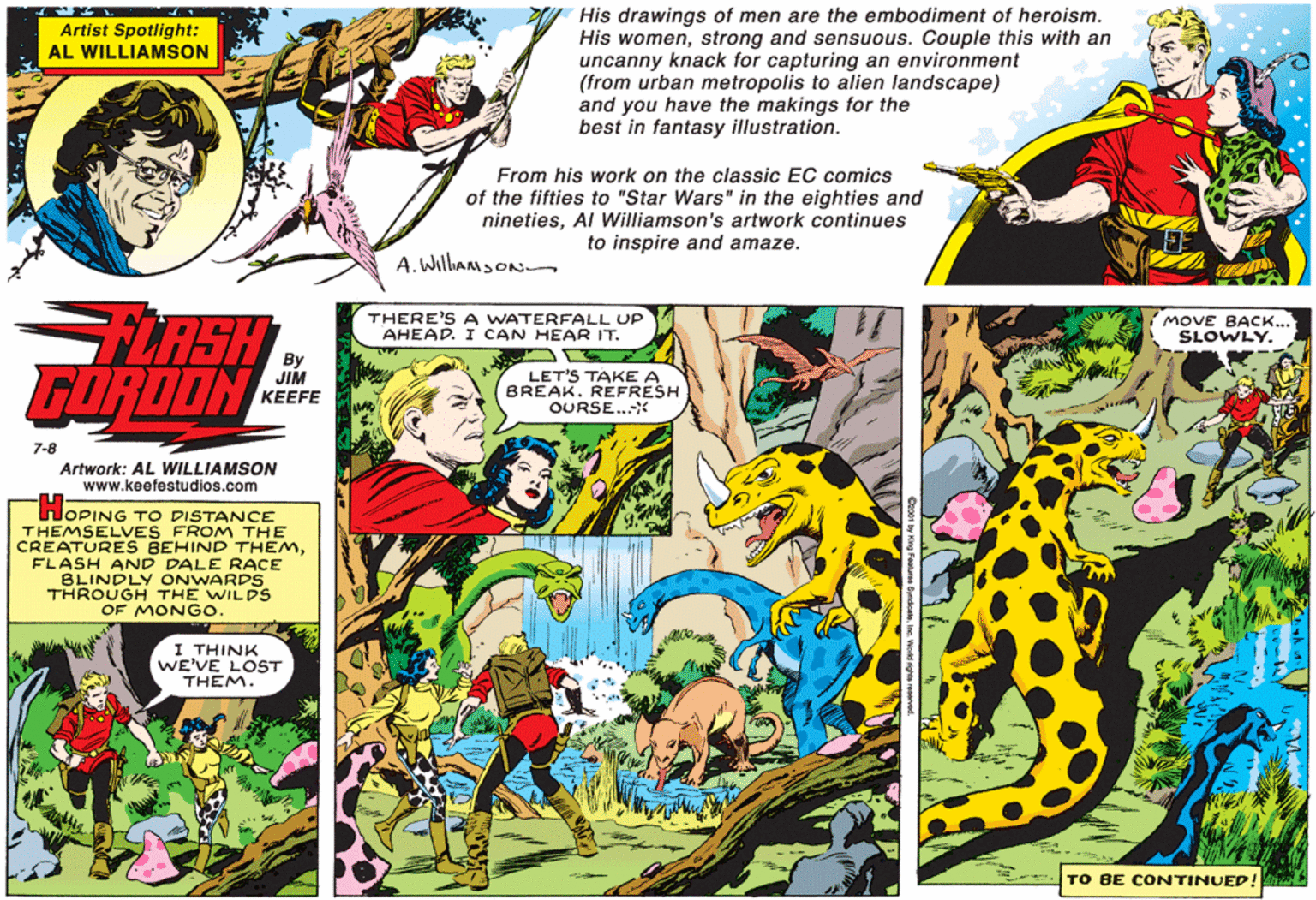 Fictional character OCR: His drawings of men are the embodiment of heroism. His womenstrong and sensuous. Couple this with an uncanny knack for capturing an environment (from urban metropolis to alien landscape) and you have the makings for the best in fantasy illustration. Artist Spotlight: AL WILLIAMSON From his work on the classic EC comics of the fifties to "Star Wars" in the eighties and ninetiesAl Williamson's artwork continues to inspire and amaze. A. WillaMsON FLASH GORDON THERE'S A WATERFALL UP AHEAD. I CAN HEAR IT. MOVE BACK... SLOWLY. By JIM KEEFE LET'S TAKE A BREAK. REFRESH OURSE..* 7-8 Artwork: AL WILLIAMSON www.keefestudios.com HOPING TO DISTANCE THEMSELVES FROM THE CREATURES BEHIND THEMFLASH AND DALE RACE BLINDLY ONWARDS UGH THE WILDS OF MONGO. TH I THINK WE'VE LOST THEM. TO BE CONTINUED! His drawings of men are the embodiment of heroism. His womenstrong and sensuous. Couple this with an uncanny knack for capturing an environment (from urban metropolis to alien landscape) and you have the makings for the best in fantasy illustration. Artist Spotlight: AL WILLIAMSON From his work on the classic EC comics of the fifties to "Star Wars" in the eighties and ninetiesAl Williamson's artwork continues to inspire and amaze. A. WillaMsON FLASH GORDON THERE'S A WATERFALL UP AHEAD. I CAN HEAR IT. MOVE BACK... SLOWLY. By JIM KEEFE LET'S TAKE A BREAK. REFRESH OURSE..* 7-8 Artwork: AL WILLIAMSON www.keefestudios.com HOPING TO DISTANCE THEMSELVES FROM THE CREATURES BEHIND THEMFLASH AND DALE RACE BLINDLY ONWARDS UGH THE WILDS OF MONGO. TH I THINK WE'VE LOST THEM. TO BE CONTINUED!