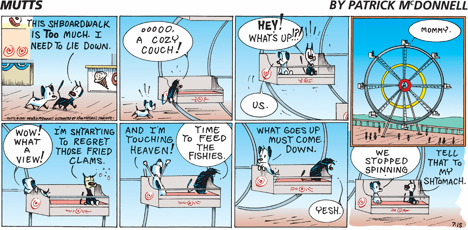 Drawing OCR: MUTTS BY PATRICK M'DONNELL THIS SHBOARDWALK Is Too MUCH. I NEED To LIE DOWN. 00000A COZY. COUCH! HEY! WHATS UP!? MOMMY. US. Wow! WHAT A IM SHTARTING|| AND I'M To REGRET THOSE FRIED CLAMS. TIME TOUCHING To FEED THE FISHIES WHAT GOES UP MUST COME DOWN. HEAVEN! WE STOPPED SPINNING TELL THAT TO MY SHTOMACH. VIEW! O? O? YESH. 715 MUTTS BY PATRICK M'DONNELL THIS SHBOARDWALK Is Too MUCH. I NEED To LIE DOWN. 00000A COZY. COUCH! HEY! WHATS UP!? MOMMY. US. Wow! WHAT A IM SHTARTING|| AND I'M To REGRET THOSE FRIED CLAMS. TIME TOUCHING To FEED THE FISHIES WHAT GOES UP MUST COME DOWN. HEAVEN! WE STOPPED SPINNING TELL THAT TO MY SHTOMACH. VIEW! O ? O ? YESH. 715