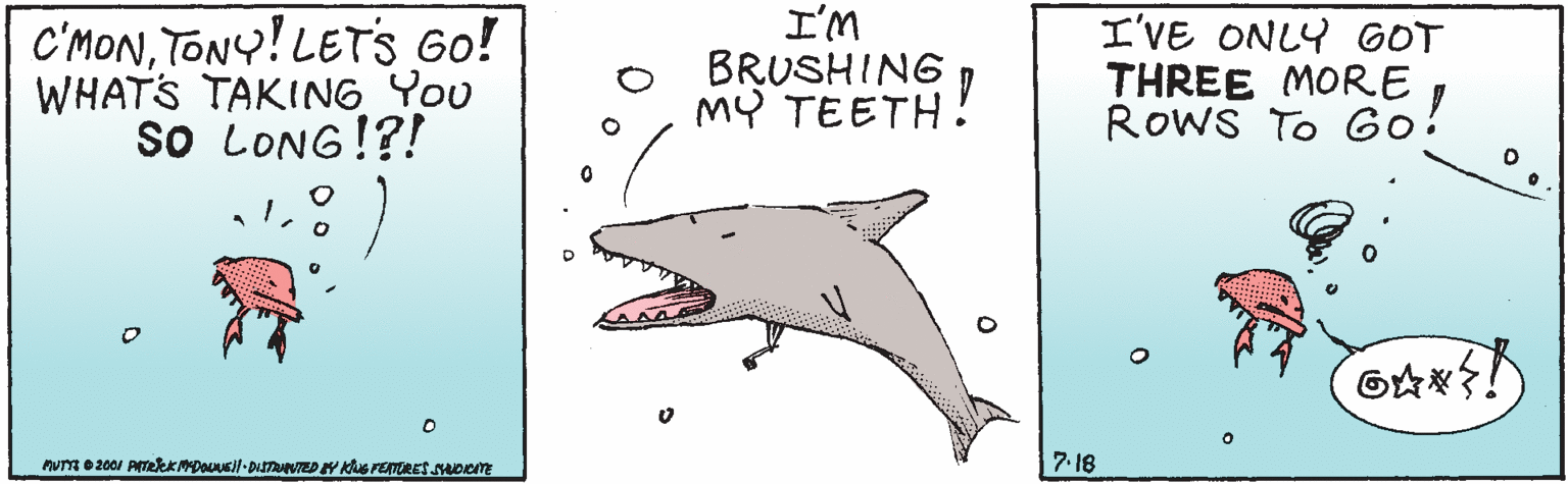 Great white shark OCR: C'MONTONY! LETSs Go! WHATS TAKING You so LONG!?! ?m BRUSHING MY TEETH! I'VE ONLY GOT THREE MORE RowS To Go! 6?? 7. 16 C'MONTONY! LETSs Go! WHATS TAKING You so LONG!?! ? m BRUSHING MY TEETH! I'VE ONLY GOT THREE MORE RowS To Go! 6 ? ? 7. 16