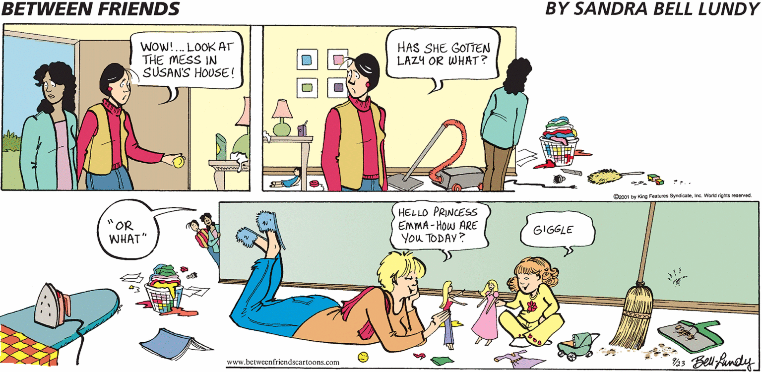 Conversation OCR: BETWEEN FRIENDS BY SANDRA BELL LUNDY WOW!. LOOK AT THE MESS IN SUSAN'S HOUSE! HAS SHE GOTTEN LAZY OR WHAT? Coc01 by King Features Syndicateinc World rights reserved. "OR WHAT" HELLO PRINCES EMMA - How ARE You TODAY? GIGGLE Bel fundy www.betweenfriendscartoons.com BETWEEN FRIENDS BY SANDRA BELL LUNDY WOW!. LOOK AT THE MESS IN SUSAN'S HOUSE! HAS SHE GOTTEN LAZY OR WHAT? Coc01 by King Features Syndicateinc World rights reserved. "OR WHAT" HELLO PRINCES EMMA - How ARE You TODAY? GIGGLE Bel fundy www.betweenfriendscartoons.com