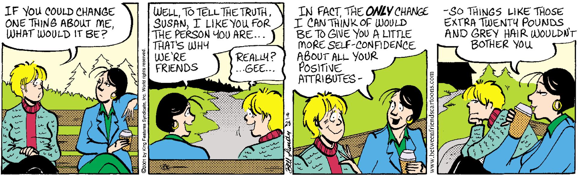Comics OCR: IN FACTTHE ONLY CHANGE I CAN THINK OF WOULD BE TO GIVE YOU A LITTLE MORE SELF-CONFIDENCE ABOUT ALL YOUR POSITIVE ATTRIBUTES - IF You COULD CHANGE ONE THING ABOUT MEWHAT WOULD IT BE? WELLI LIKE YOU FOR THE PERSON YOU ARE... THAT'S WHY WE'RE FRIENDS -SO THINGS LIKE THOSE EXTRA TWENTY POUNDS AND GREY HAIR WOULDNT BOTHER YOu REALLY? GEE... IN FACTTHE ONLY CHANGE I CAN THINK OF WOULD BE TO GIVE YOU A LITTLE MORE SELF-CONFIDENCE ABOUT ALL YOUR POSITIVE ATTRIBUTES - IF You COULD CHANGE ONE THING ABOUT MEWHAT WOULD IT BE? WELLTO TELL THE TRUTHI LIKE YOU FOR THE PERSON YOU ARE... THAT'S WHY WE'RE FRIENDS -SO THINGS LIKE THOSE EXTRA TWENTY POUNDS AND GREY HAIR WOULDNT BOTHER YOu REALLY? GEE...